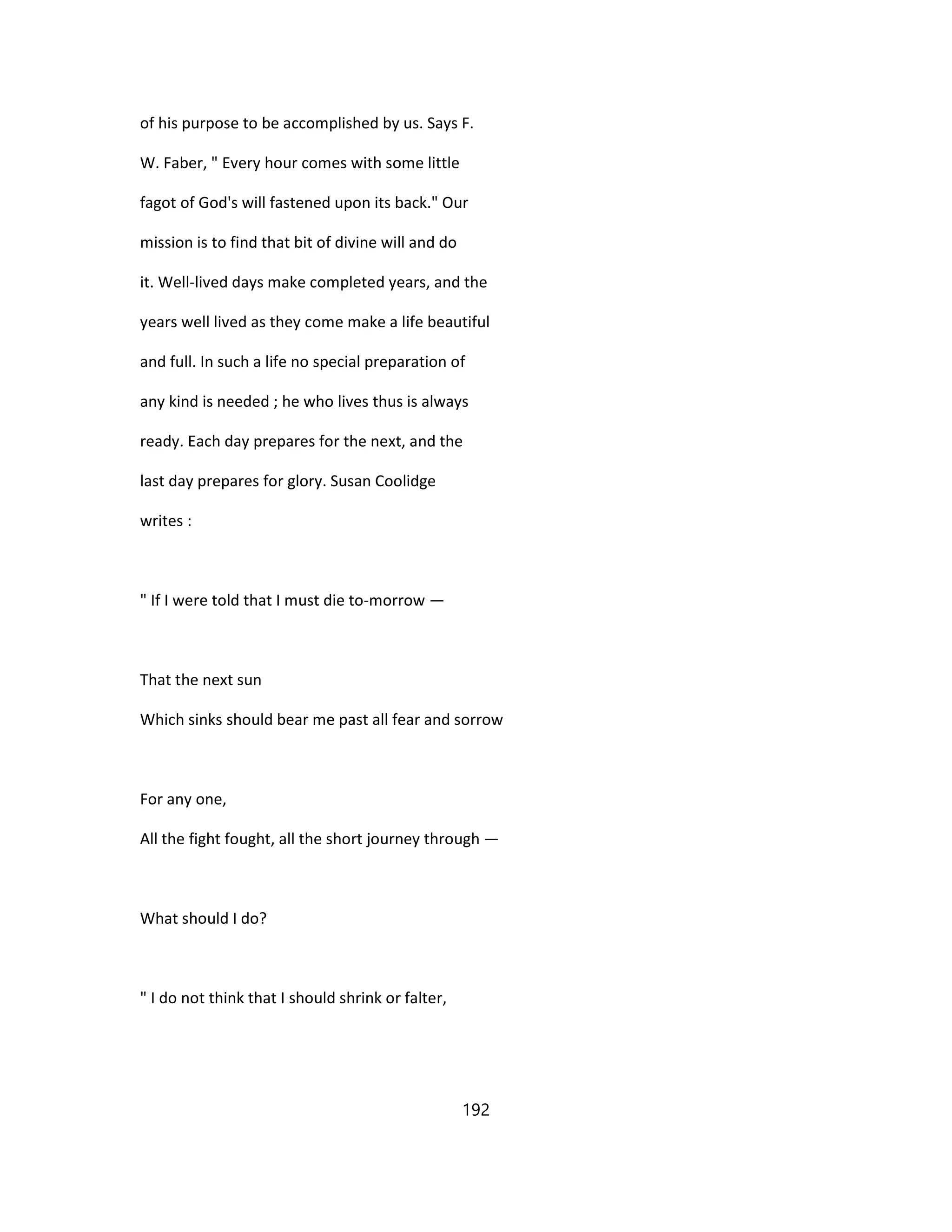 of his purpose to be accomplished by us. Says F.
W. Faber, " Every hour comes with some little
fagot of God's will fastened upon its back." Our
mission is to find that bit of divine will and do
it. Well-lived days make completed years, and the
years well lived as they come make a life beautiful
and full. In such a life no special preparation of
any kind is needed ; he who lives thus is always
ready. Each day prepares for the next, and the
last day prepares for glory. Susan Coolidge
writes :
" If I were told that I must die to-morrow —
That the next sun
Which sinks should bear me past all fear and sorrow
For any one,
All the fight fought, all the short journey through —
What should I do?
" I do not think that I should shrink or falter,
192
 