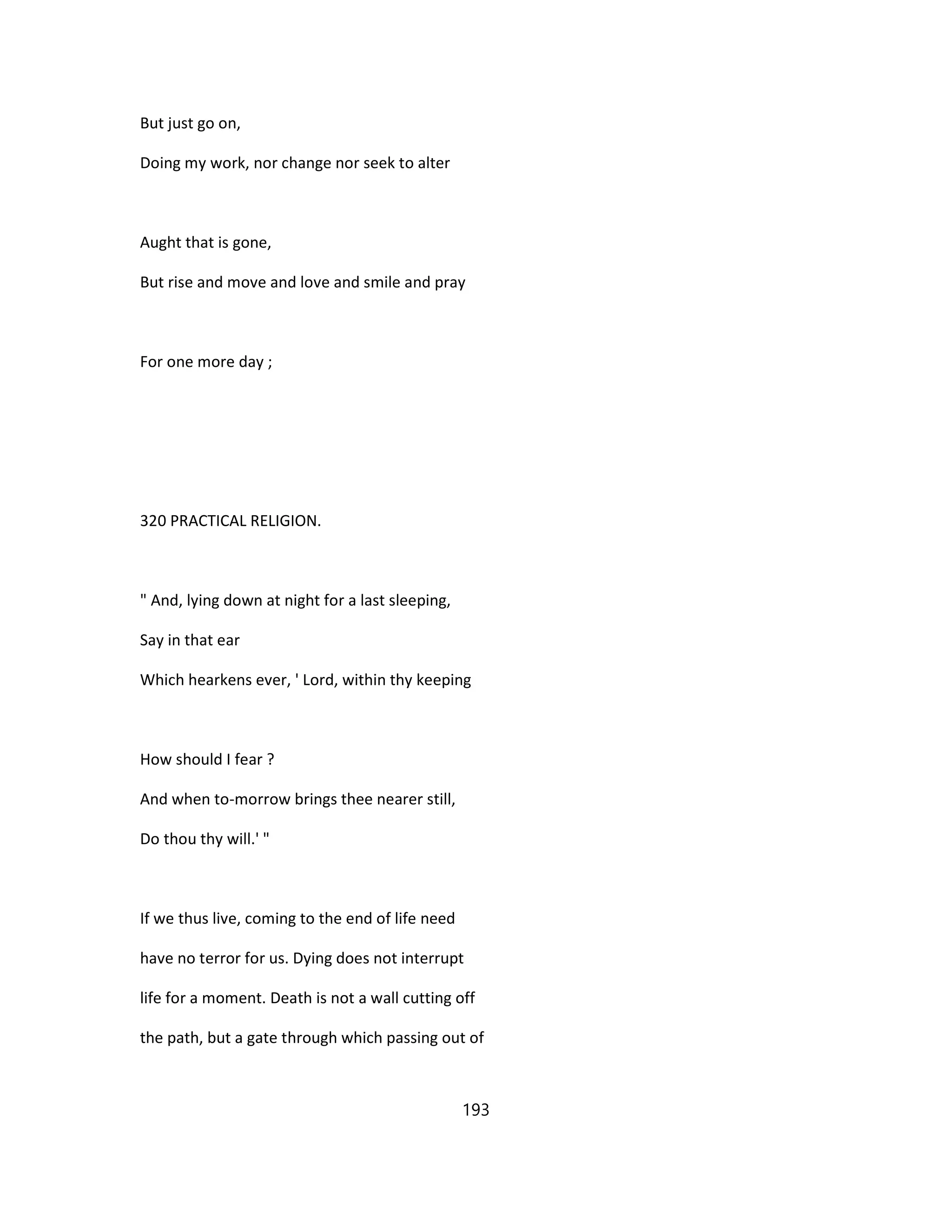 But just go on,
Doing my work, nor change nor seek to alter
Aught that is gone,
But rise and move and love and smile and pray
For one more day ;
320 PRACTICAL RELIGION.
" And, lying down at night for a last sleeping,
Say in that ear
Which hearkens ever, ' Lord, within thy keeping
How should I fear ?
And when to-morrow brings thee nearer still,
Do thou thy will.' "
If we thus live, coming to the end of life need
have no terror for us. Dying does not interrupt
life for a moment. Death is not a wall cutting off
the path, but a gate through which passing out of
193
 