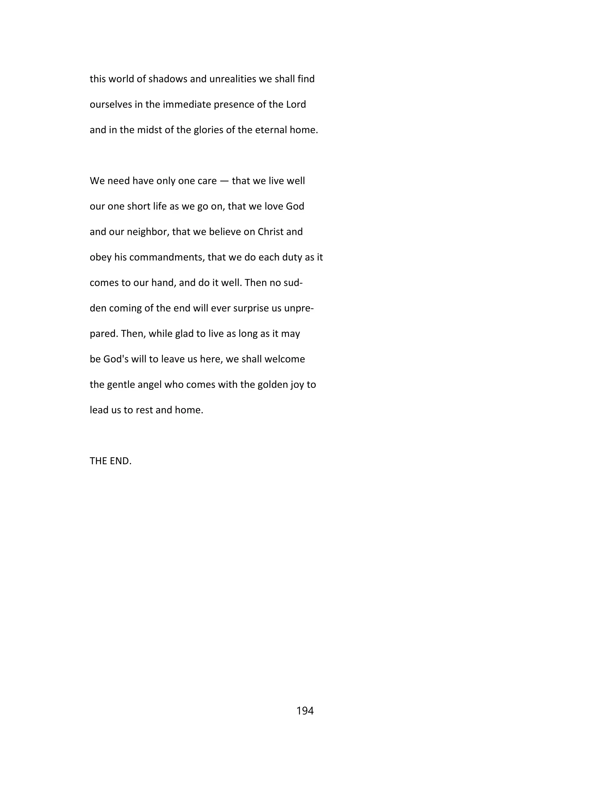 this world of shadows and unrealities we shall find
ourselves in the immediate presence of the Lord
and in the midst of the glories of the eternal home.
We need have only one care — that we live well
our one short life as we go on, that we love God
and our neighbor, that we believe on Christ and
obey his commandments, that we do each duty as it
comes to our hand, and do it well. Then no sud-
den coming of the end will ever surprise us unpre-
pared. Then, while glad to live as long as it may
be God's will to leave us here, we shall welcome
the gentle angel who comes with the golden joy to
lead us to rest and home.
THE END.
194
 