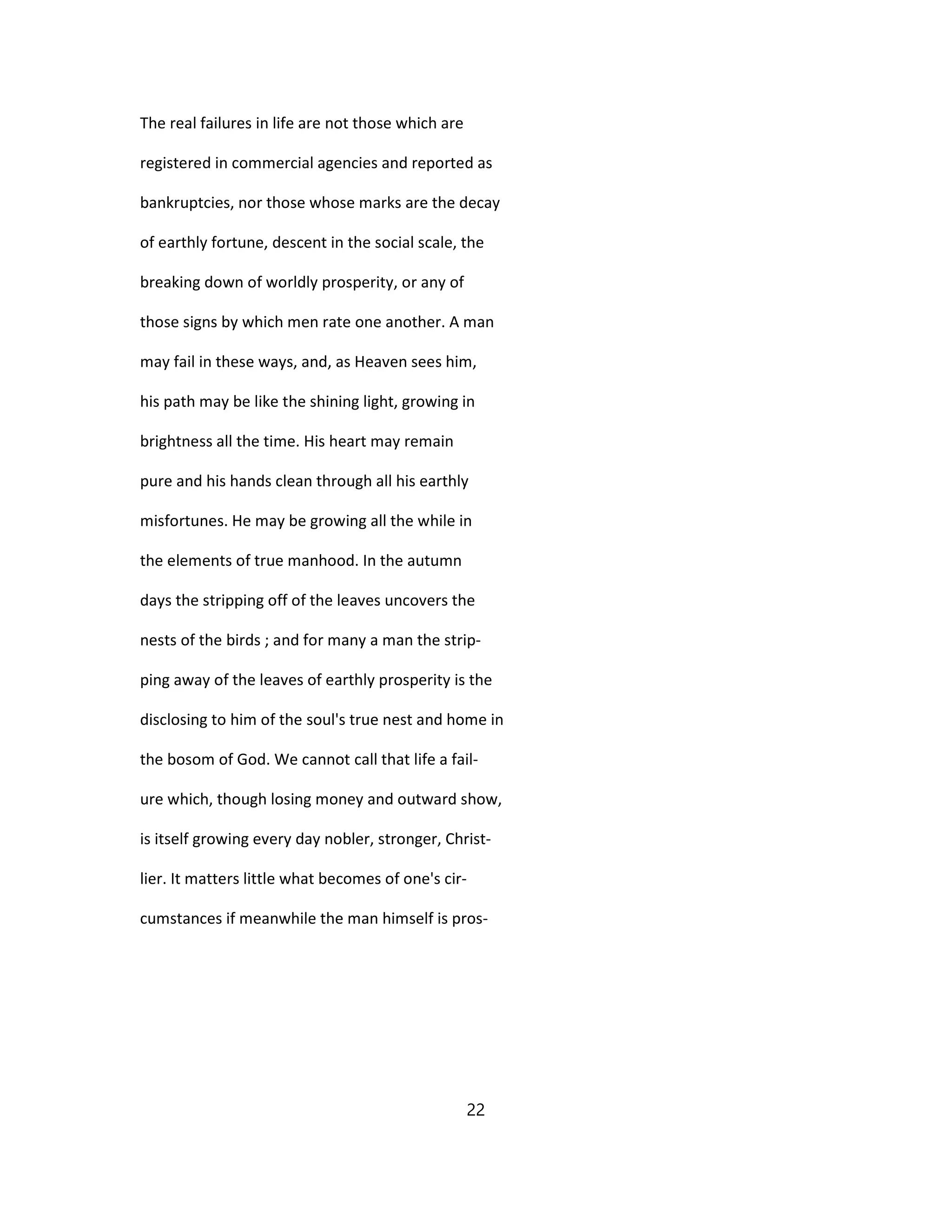 The real failures in life are not those which are
registered in commercial agencies and reported as
bankruptcies, nor those whose marks are the decay
of earthly fortune, descent in the social scale, the
breaking down of worldly prosperity, or any of
those signs by which men rate one another. A man
may fail in these ways, and, as Heaven sees him,
his path may be like the shining light, growing in
brightness all the time. His heart may remain
pure and his hands clean through all his earthly
misfortunes. He may be growing all the while in
the elements of true manhood. In the autumn
days the stripping off of the leaves uncovers the
nests of the birds ; and for many a man the strip-
ping away of the leaves of earthly prosperity is the
disclosing to him of the soul's true nest and home in
the bosom of God. We cannot call that life a fail-
ure which, though losing money and outward show,
is itself growing every day nobler, stronger, Christ-
lier. It matters little what becomes of one's cir-
cumstances if meanwhile the man himself is pros-
22
 