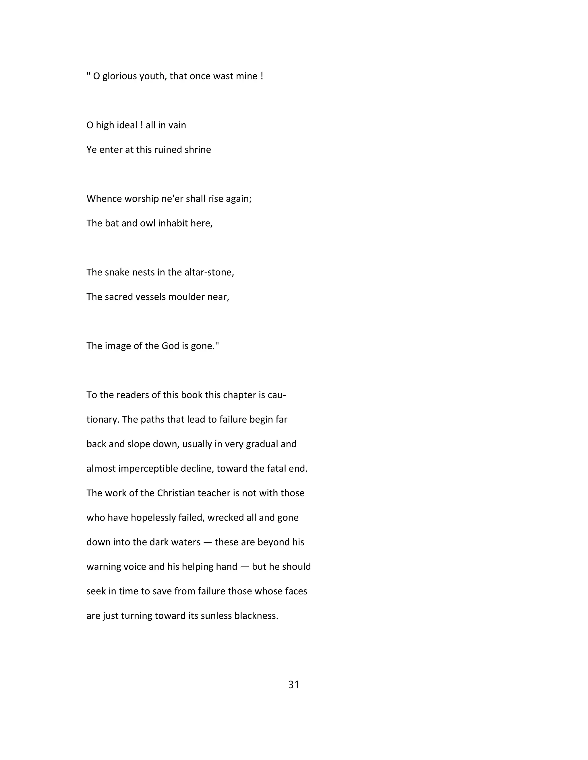 " O glorious youth, that once wast mine !
O high ideal ! all in vain
Ye enter at this ruined shrine
Whence worship ne'er shall rise again;
The bat and owl inhabit here,
The snake nests in the altar-stone,
The sacred vessels moulder near,
The image of the God is gone."
To the readers of this book this chapter is cau-
tionary. The paths that lead to failure begin far
back and slope down, usually in very gradual and
almost imperceptible decline, toward the fatal end.
The work of the Christian teacher is not with those
who have hopelessly failed, wrecked all and gone
down into the dark waters — these are beyond his
warning voice and his helping hand — but he should
seek in time to save from failure those whose faces
are just turning toward its sunless blackness.
31
 