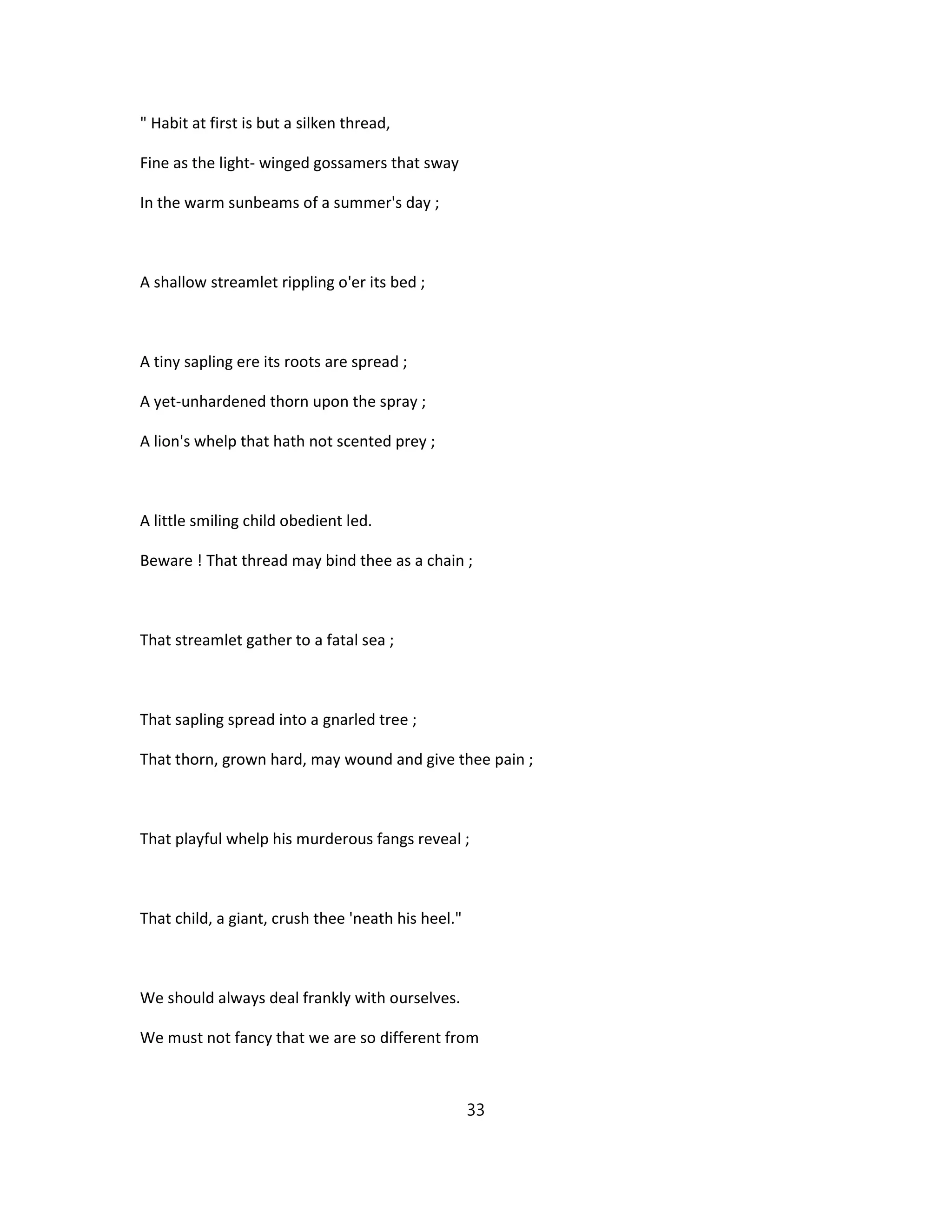 " Habit at first is but a silken thread,
Fine as the light- winged gossamers that sway
In the warm sunbeams of a summer's day ;
A shallow streamlet rippling o'er its bed ;
A tiny sapling ere its roots are spread ;
A yet-unhardened thorn upon the spray ;
A lion's whelp that hath not scented prey ;
A little smiling child obedient led.
Beware ! That thread may bind thee as a chain ;
That streamlet gather to a fatal sea ;
That sapling spread into a gnarled tree ;
That thorn, grown hard, may wound and give thee pain ;
That playful whelp his murderous fangs reveal ;
That child, a giant, crush thee 'neath his heel."
We should always deal frankly with ourselves.
We must not fancy that we are so different from
33
 