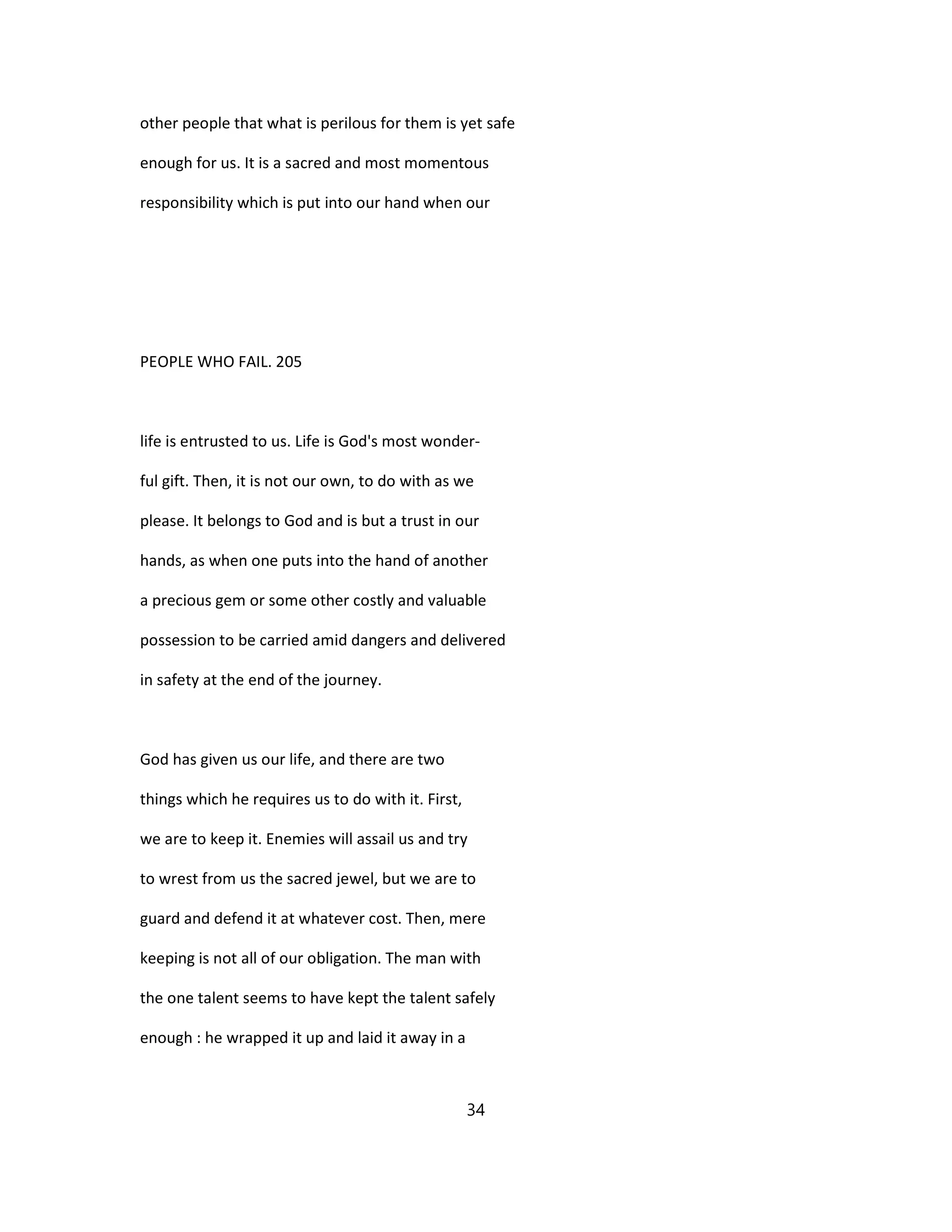 other people that what is perilous for them is yet safe
enough for us. It is a sacred and most momentous
responsibility which is put into our hand when our
PEOPLE WHO FAIL. 205
life is entrusted to us. Life is God's most wonder-
ful gift. Then, it is not our own, to do with as we
please. It belongs to God and is but a trust in our
hands, as when one puts into the hand of another
a precious gem or some other costly and valuable
possession to be carried amid dangers and delivered
in safety at the end of the journey.
God has given us our life, and there are two
things which he requires us to do with it. First,
we are to keep it. Enemies will assail us and try
to wrest from us the sacred jewel, but we are to
guard and defend it at whatever cost. Then, mere
keeping is not all of our obligation. The man with
the one talent seems to have kept the talent safely
enough : he wrapped it up and laid it away in a
34
 