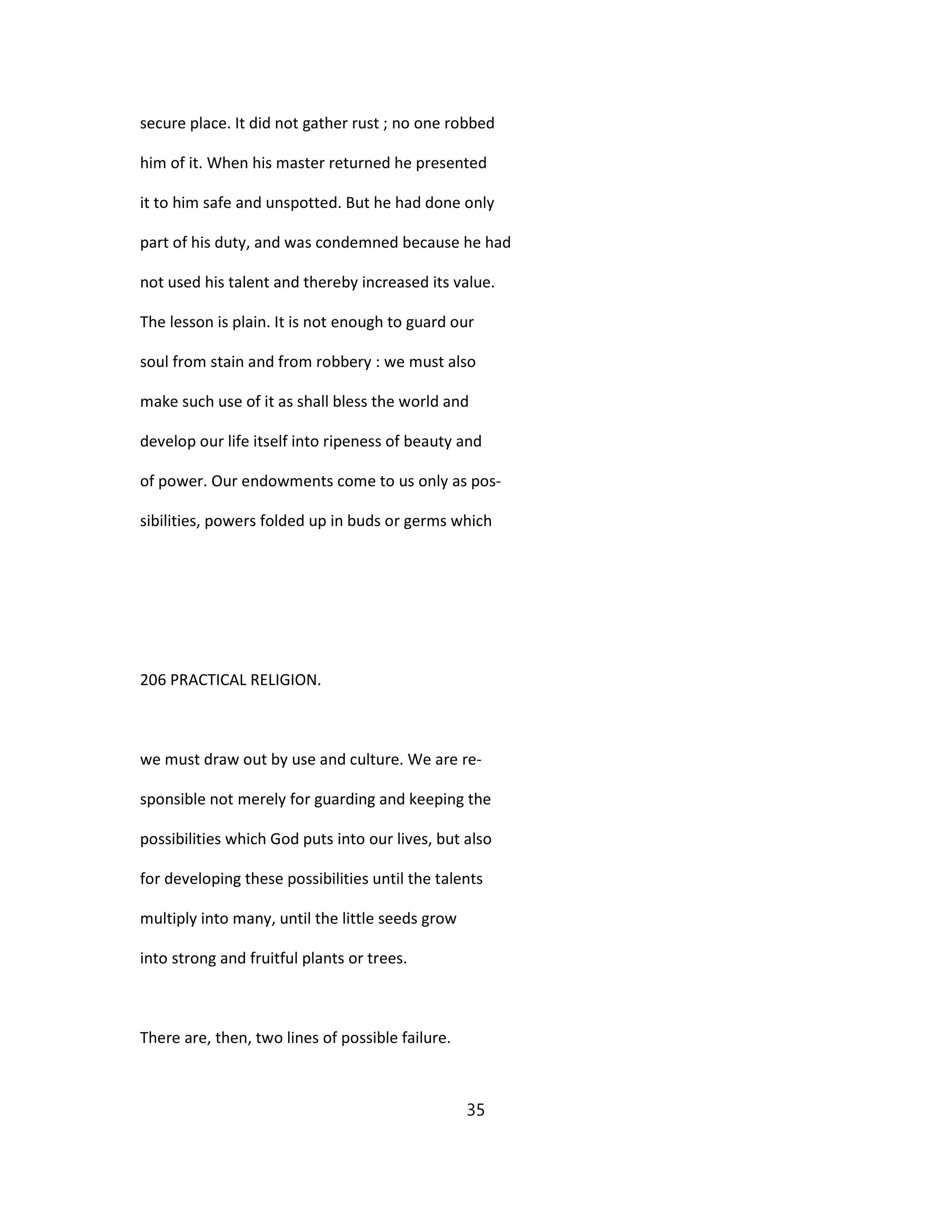 secure place. It did not gather rust ; no one robbed
him of it. When his master returned he presented
it to him safe and unspotted. But he had done only
part of his duty, and was condemned because he had
not used his talent and thereby increased its value.
The lesson is plain. It is not enough to guard our
soul from stain and from robbery : we must also
make such use of it as shall bless the world and
develop our life itself into ripeness of beauty and
of power. Our endowments come to us only as pos-
sibilities, powers folded up in buds or germs which
206 PRACTICAL RELIGION.
we must draw out by use and culture. We are re-
sponsible not merely for guarding and keeping the
possibilities which God puts into our lives, but also
for developing these possibilities until the talents
multiply into many, until the little seeds grow
into strong and fruitful plants or trees.
There are, then, two lines of possible failure.
35
 
