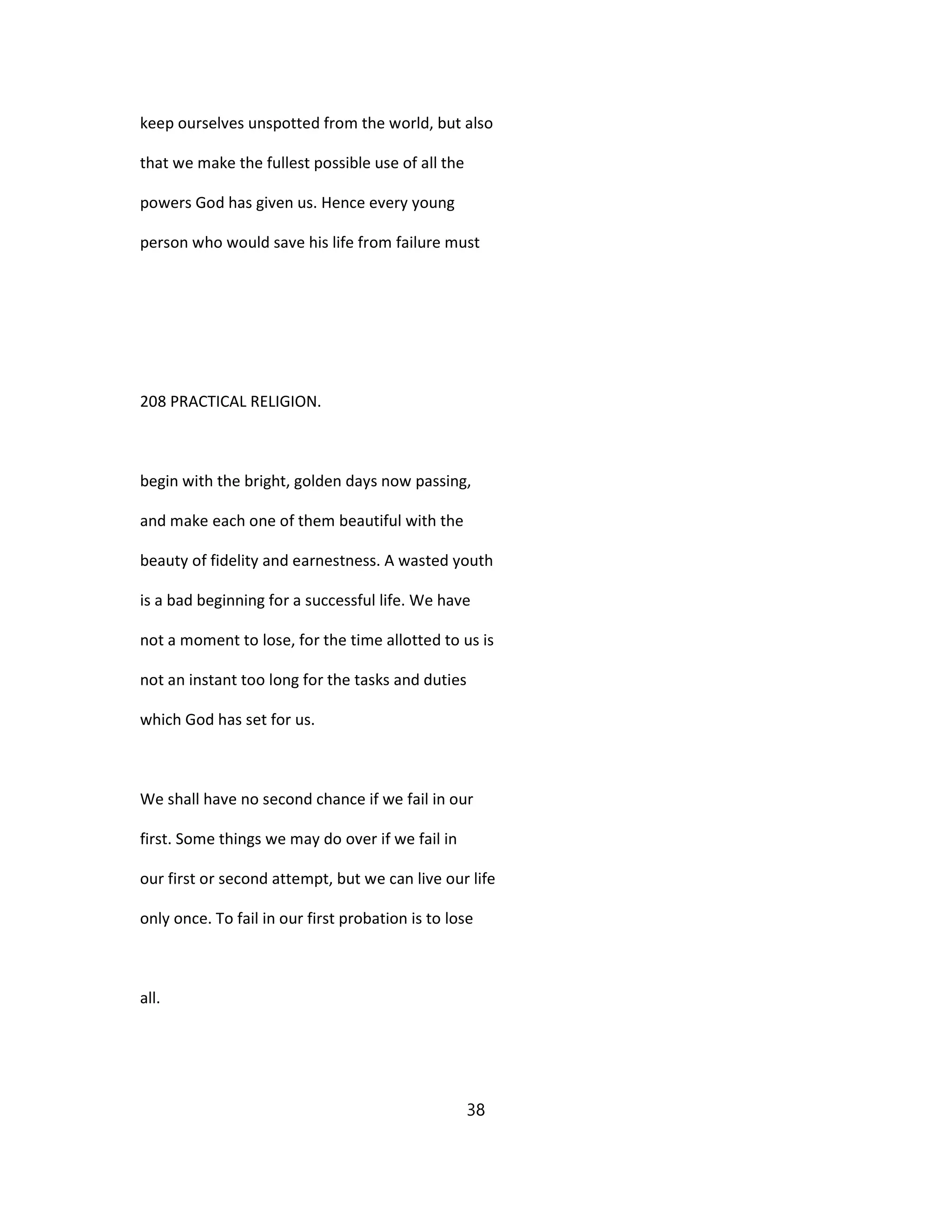 keep ourselves unspotted from the world, but also
that we make the fullest possible use of all the
powers God has given us. Hence every young
person who would save his life from failure must
208 PRACTICAL RELIGION.
begin with the bright, golden days now passing,
and make each one of them beautiful with the
beauty of fidelity and earnestness. A wasted youth
is a bad beginning for a successful life. We have
not a moment to lose, for the time allotted to us is
not an instant too long for the tasks and duties
which God has set for us.
We shall have no second chance if we fail in our
first. Some things we may do over if we fail in
our first or second attempt, but we can live our life
only once. To fail in our first probation is to lose
all.
38
 