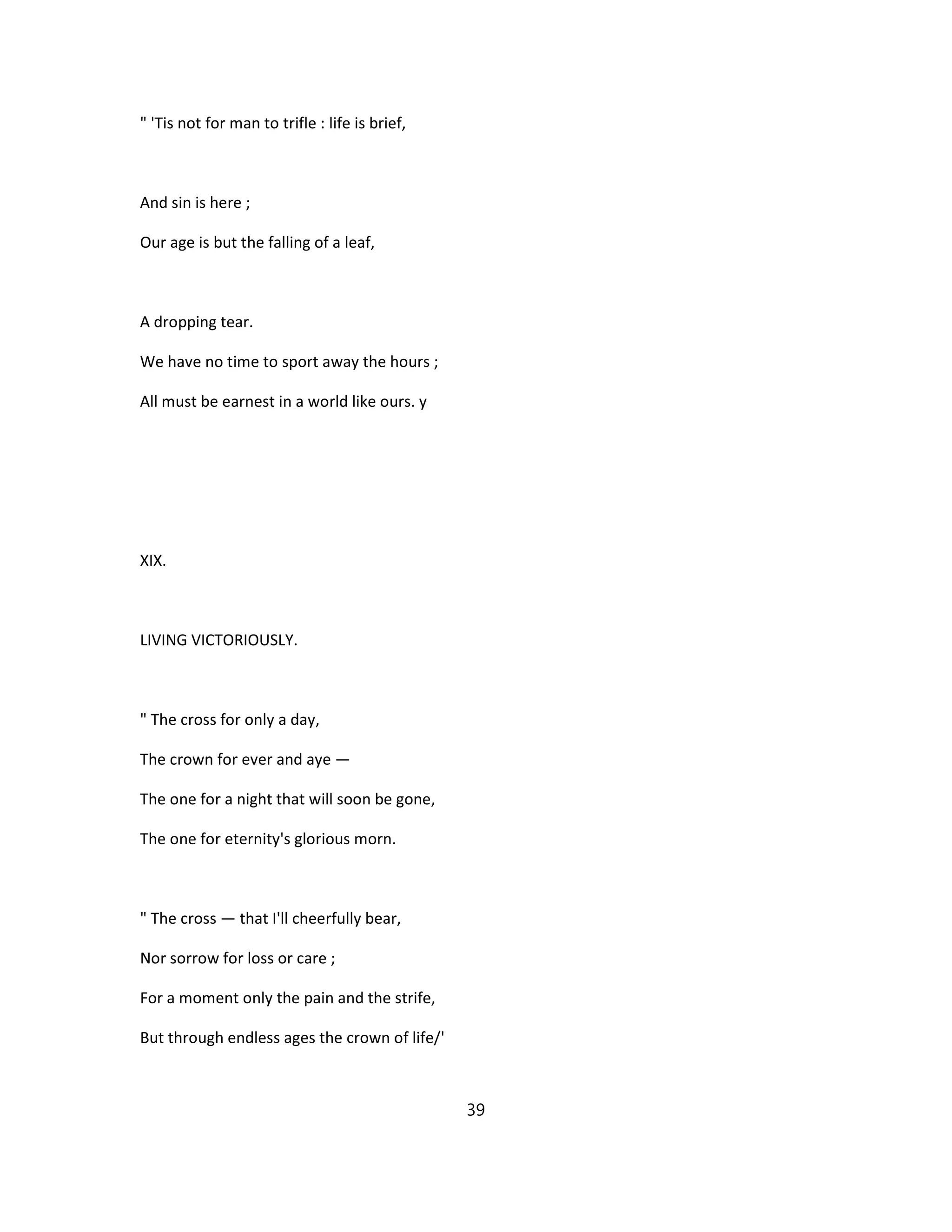 " 'Tis not for man to trifle : life is brief,
And sin is here ;
Our age is but the falling of a leaf,
A dropping tear.
We have no time to sport away the hours ;
All must be earnest in a world like ours. y
XIX.
LIVING VICTORIOUSLY.
" The cross for only a day,
The crown for ever and aye —
The one for a night that will soon be gone,
The one for eternity's glorious morn.
" The cross — that I'll cheerfully bear,
Nor sorrow for loss or care ;
For a moment only the pain and the strife,
But through endless ages the crown of life/'
39
 