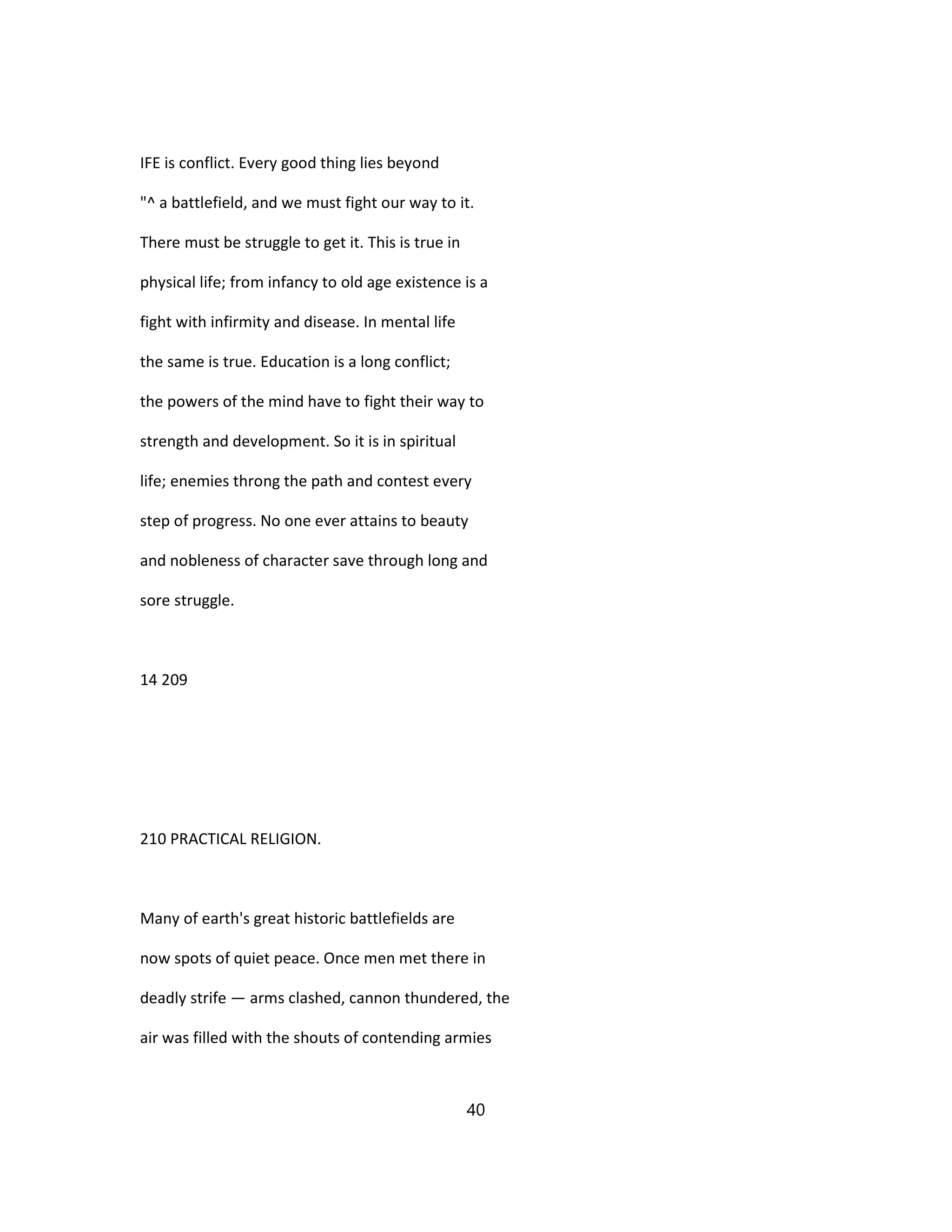 IFE is conflict. Every good thing lies beyond
"^ a battlefield, and we must fight our way to it.
There must be struggle to get it. This is true in
physical life; from infancy to old age existence is a
fight with infirmity and disease. In mental life
the same is true. Education is a long conflict;
the powers of the mind have to fight their way to
strength and development. So it is in spiritual
life; enemies throng the path and contest every
step of progress. No one ever attains to beauty
and nobleness of character save through long and
sore struggle.
14 209
210 PRACTICAL RELIGION.
Many of earth's great historic battlefields are
now spots of quiet peace. Once men met there in
deadly strife — arms clashed, cannon thundered, the
air was filled with the shouts of contending armies
40
 