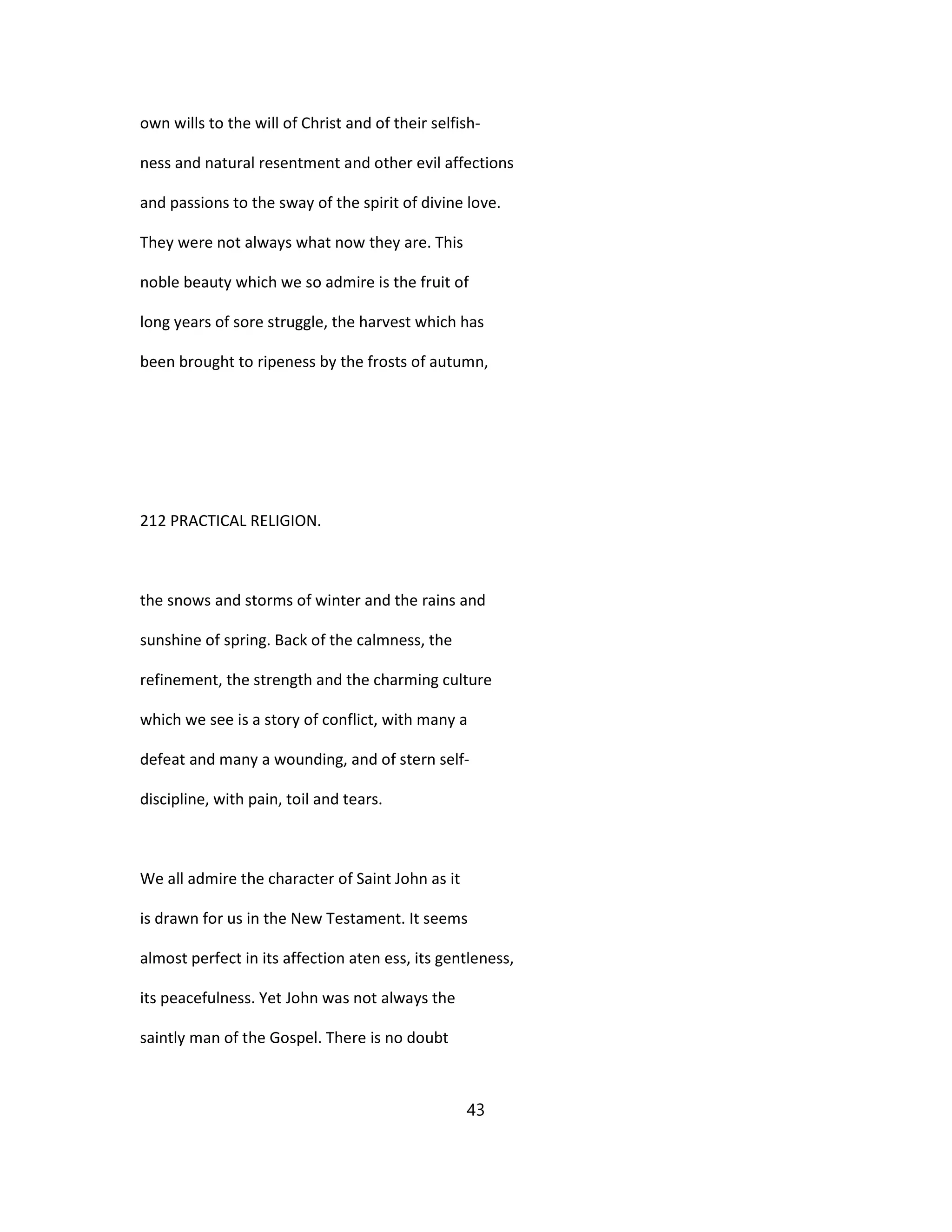own wills to the will of Christ and of their selfish-
ness and natural resentment and other evil affections
and passions to the sway of the spirit of divine love.
They were not always what now they are. This
noble beauty which we so admire is the fruit of
long years of sore struggle, the harvest which has
been brought to ripeness by the frosts of autumn,
212 PRACTICAL RELIGION.
the snows and storms of winter and the rains and
sunshine of spring. Back of the calmness, the
refinement, the strength and the charming culture
which we see is a story of conflict, with many a
defeat and many a wounding, and of stern self-
discipline, with pain, toil and tears.
We all admire the character of Saint John as it
is drawn for us in the New Testament. It seems
almost perfect in its affection aten ess, its gentleness,
its peacefulness. Yet John was not always the
saintly man of the Gospel. There is no doubt
43
 