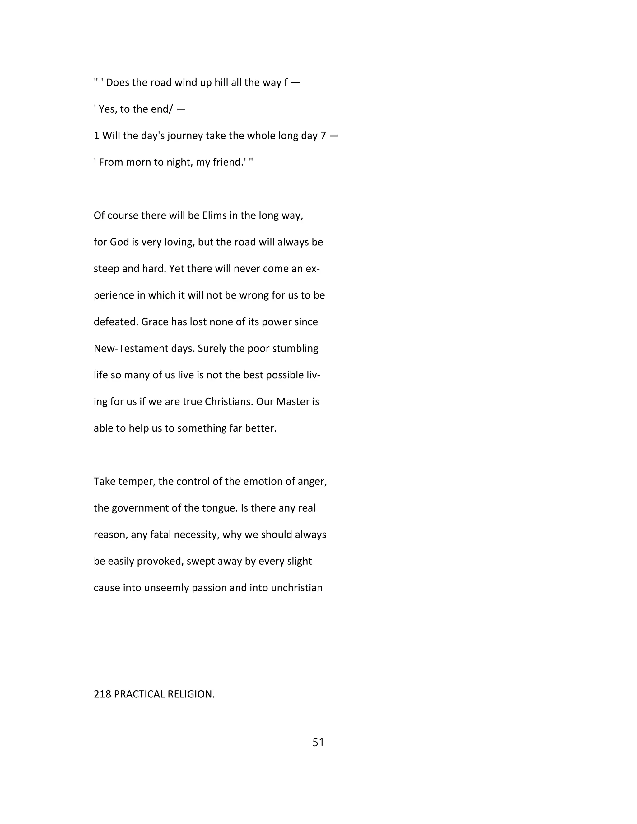 " ' Does the road wind up hill all the way f —
' Yes, to the end/ —
1 Will the day's journey take the whole long day 7 —
' From morn to night, my friend.' "
Of course there will be Elims in the long way,
for God is very loving, but the road will always be
steep and hard. Yet there will never come an ex-
perience in which it will not be wrong for us to be
defeated. Grace has lost none of its power since
New-Testament days. Surely the poor stumbling
life so many of us live is not the best possible liv-
ing for us if we are true Christians. Our Master is
able to help us to something far better.
Take temper, the control of the emotion of anger,
the government of the tongue. Is there any real
reason, any fatal necessity, why we should always
be easily provoked, swept away by every slight
cause into unseemly passion and into unchristian
218 PRACTICAL RELIGION.
51
 