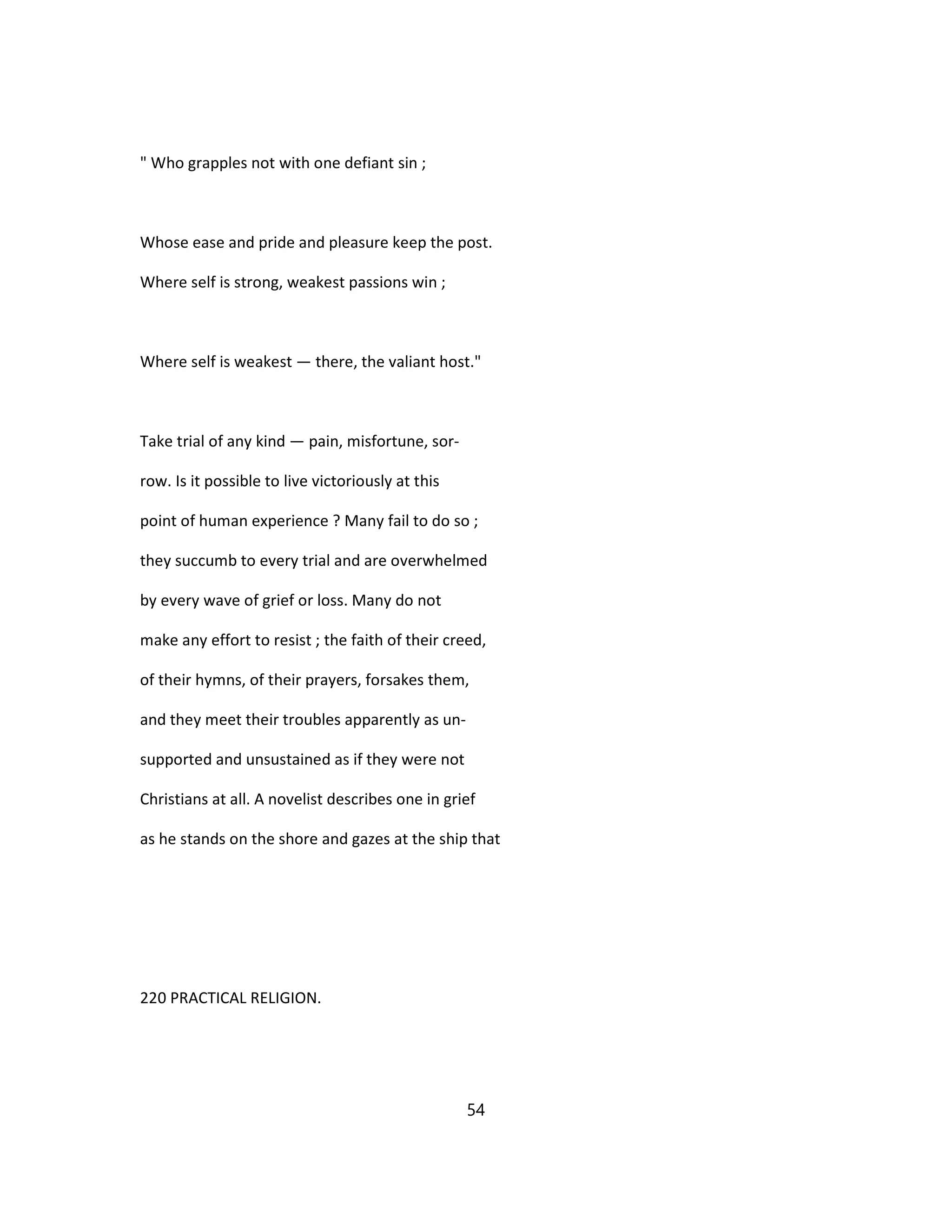 " Who grapples not with one defiant sin ;
Whose ease and pride and pleasure keep the post.
Where self is strong, weakest passions win ;
Where self is weakest — there, the valiant host."
Take trial of any kind — pain, misfortune, sor-
row. Is it possible to live victoriously at this
point of human experience ? Many fail to do so ;
they succumb to every trial and are overwhelmed
by every wave of grief or loss. Many do not
make any effort to resist ; the faith of their creed,
of their hymns, of their prayers, forsakes them,
and they meet their troubles apparently as un-
supported and unsustained as if they were not
Christians at all. A novelist describes one in grief
as he stands on the shore and gazes at the ship that
220 PRACTICAL RELIGION.
54
 