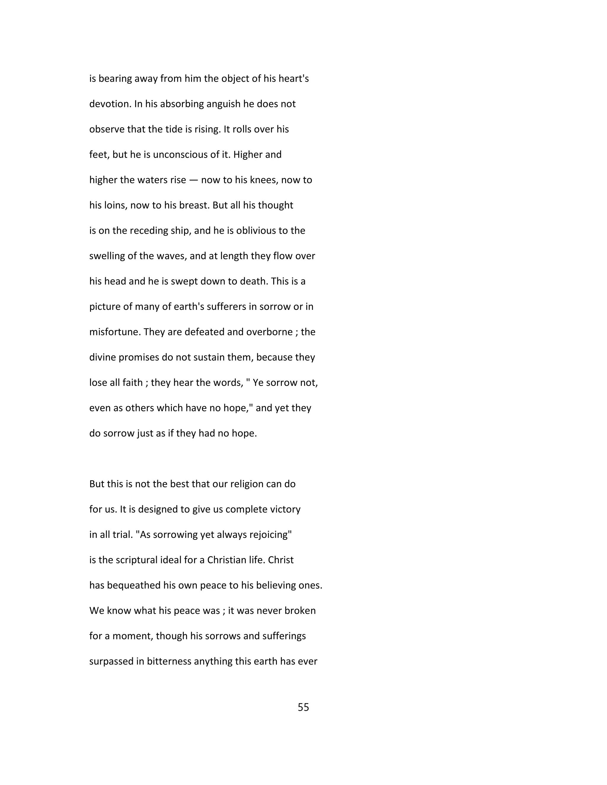 is bearing away from him the object of his heart's
devotion. In his absorbing anguish he does not
observe that the tide is rising. It rolls over his
feet, but he is unconscious of it. Higher and
higher the waters rise — now to his knees, now to
his loins, now to his breast. But all his thought
is on the receding ship, and he is oblivious to the
swelling of the waves, and at length they flow over
his head and he is swept down to death. This is a
picture of many of earth's sufferers in sorrow or in
misfortune. They are defeated and overborne ; the
divine promises do not sustain them, because they
lose all faith ; they hear the words, " Ye sorrow not,
even as others which have no hope," and yet they
do sorrow just as if they had no hope.
But this is not the best that our religion can do
for us. It is designed to give us complete victory
in all trial. "As sorrowing yet always rejoicing"
is the scriptural ideal for a Christian life. Christ
has bequeathed his own peace to his believing ones.
We know what his peace was ; it was never broken
for a moment, though his sorrows and sufferings
surpassed in bitterness anything this earth has ever
55
 