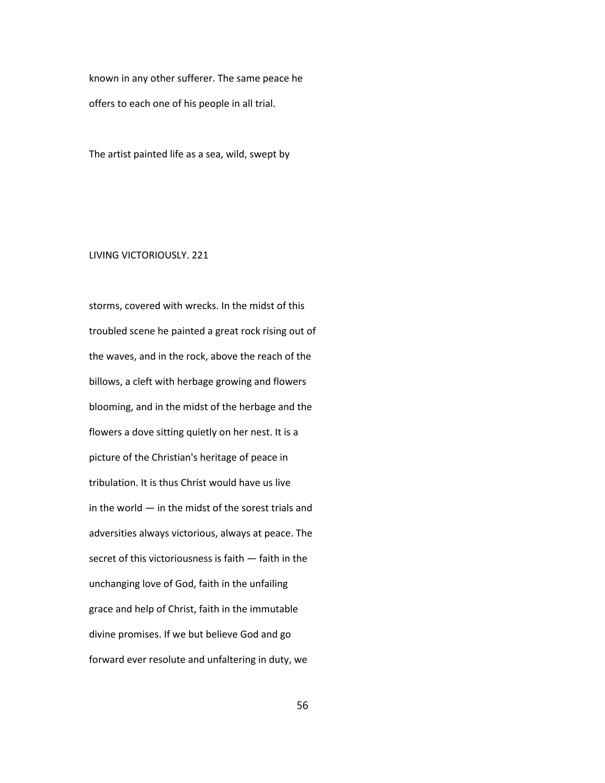 known in any other sufferer. The same peace he
offers to each one of his people in all trial.
The artist painted life as a sea, wild, swept by
LIVING VICTORIOUSLY. 221
storms, covered with wrecks. In the midst of this
troubled scene he painted a great rock rising out of
the waves, and in the rock, above the reach of the
billows, a cleft with herbage growing and flowers
blooming, and in the midst of the herbage and the
flowers a dove sitting quietly on her nest. It is a
picture of the Christian's heritage of peace in
tribulation. It is thus Christ would have us live
in the world — in the midst of the sorest trials and
adversities always victorious, always at peace. The
secret of this victoriousness is faith — faith in the
unchanging love of God, faith in the unfailing
grace and help of Christ, faith in the immutable
divine promises. If we but believe God and go
forward ever resolute and unfaltering in duty, we
56
 