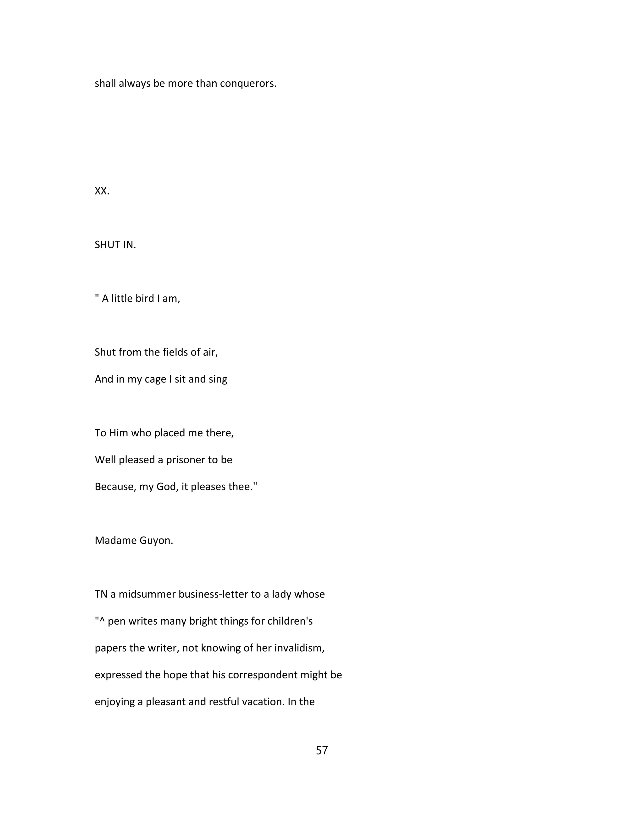 shall always be more than conquerors.
XX.
SHUT IN.
" A little bird I am,
Shut from the fields of air,
And in my cage I sit and sing
To Him who placed me there,
Well pleased a prisoner to be
Because, my God, it pleases thee."
Madame Guyon.
TN a midsummer business-letter to a lady whose
"^ pen writes many bright things for children's
papers the writer, not knowing of her invalidism,
expressed the hope that his correspondent might be
enjoying a pleasant and restful vacation. In the
57
 