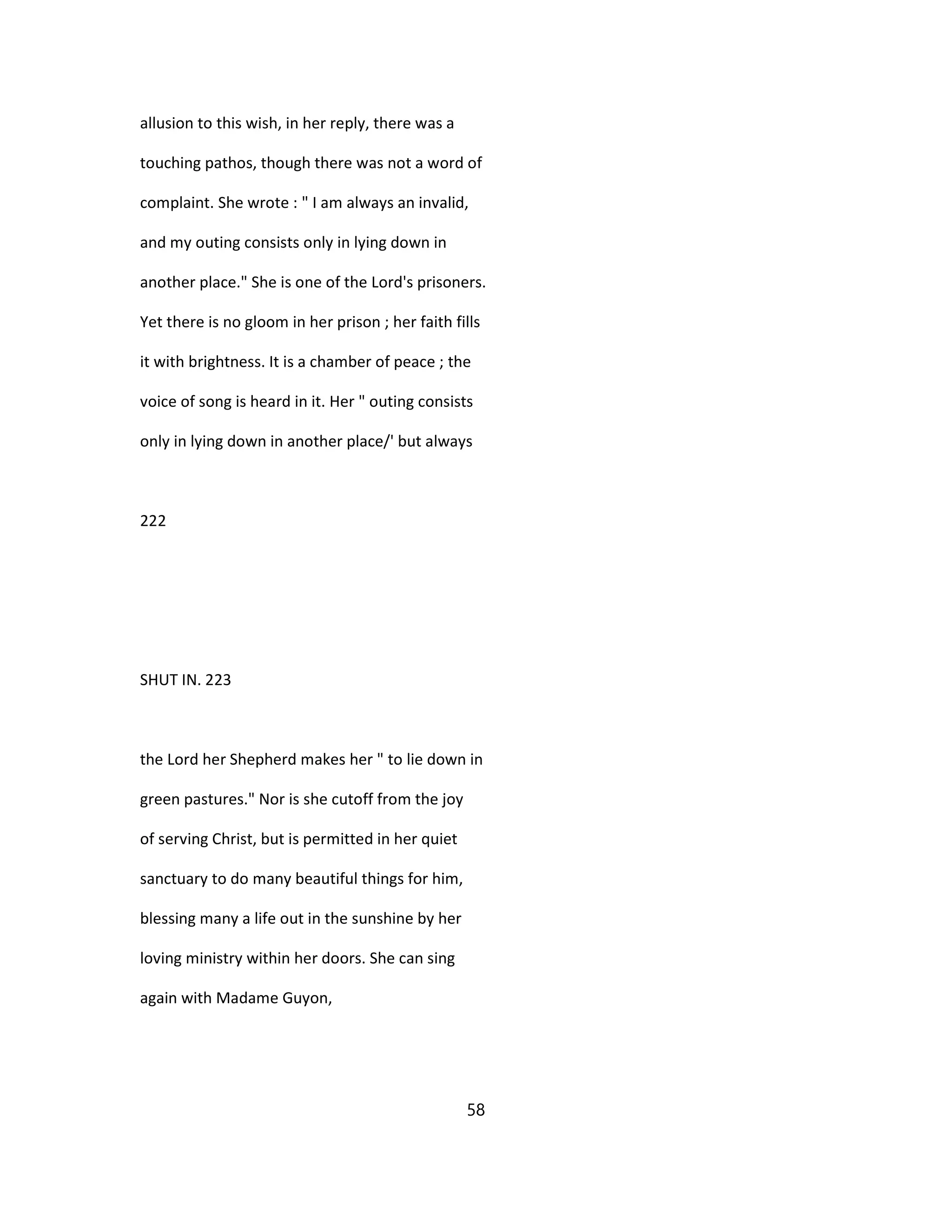 allusion to this wish, in her reply, there was a
touching pathos, though there was not a word of
complaint. She wrote : " I am always an invalid,
and my outing consists only in lying down in
another place." She is one of the Lord's prisoners.
Yet there is no gloom in her prison ; her faith fills
it with brightness. It is a chamber of peace ; the
voice of song is heard in it. Her " outing consists
only in lying down in another place/' but always
222
SHUT IN. 223
the Lord her Shepherd makes her " to lie down in
green pastures." Nor is she cutoff from the joy
of serving Christ, but is permitted in her quiet
sanctuary to do many beautiful things for him,
blessing many a life out in the sunshine by her
loving ministry within her doors. She can sing
again with Madame Guyon,
58
 