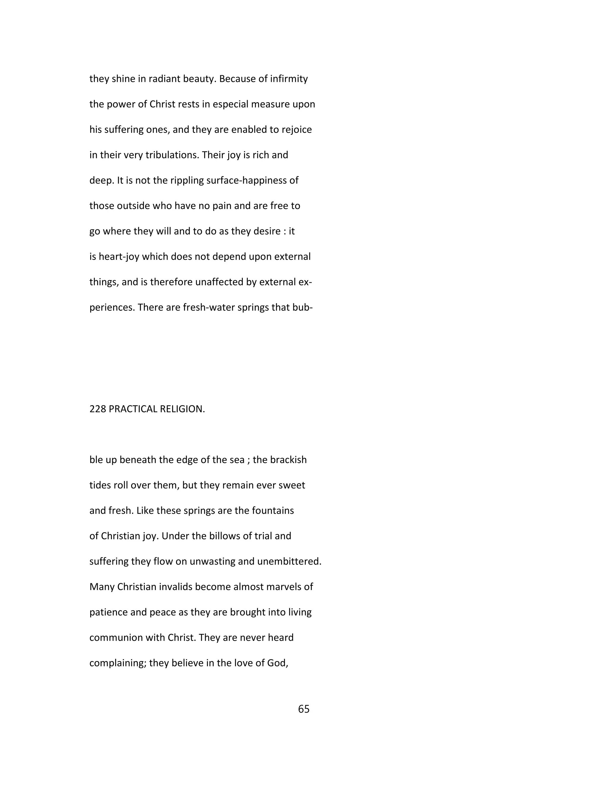 they shine in radiant beauty. Because of infirmity
the power of Christ rests in especial measure upon
his suffering ones, and they are enabled to rejoice
in their very tribulations. Their joy is rich and
deep. It is not the rippling surface-happiness of
those outside who have no pain and are free to
go where they will and to do as they desire : it
is heart-joy which does not depend upon external
things, and is therefore unaffected by external ex-
periences. There are fresh-water springs that bub-
228 PRACTICAL RELIGION.
ble up beneath the edge of the sea ; the brackish
tides roll over them, but they remain ever sweet
and fresh. Like these springs are the fountains
of Christian joy. Under the billows of trial and
suffering they flow on unwasting and unembittered.
Many Christian invalids become almost marvels of
patience and peace as they are brought into living
communion with Christ. They are never heard
complaining; they believe in the love of God,
65
 