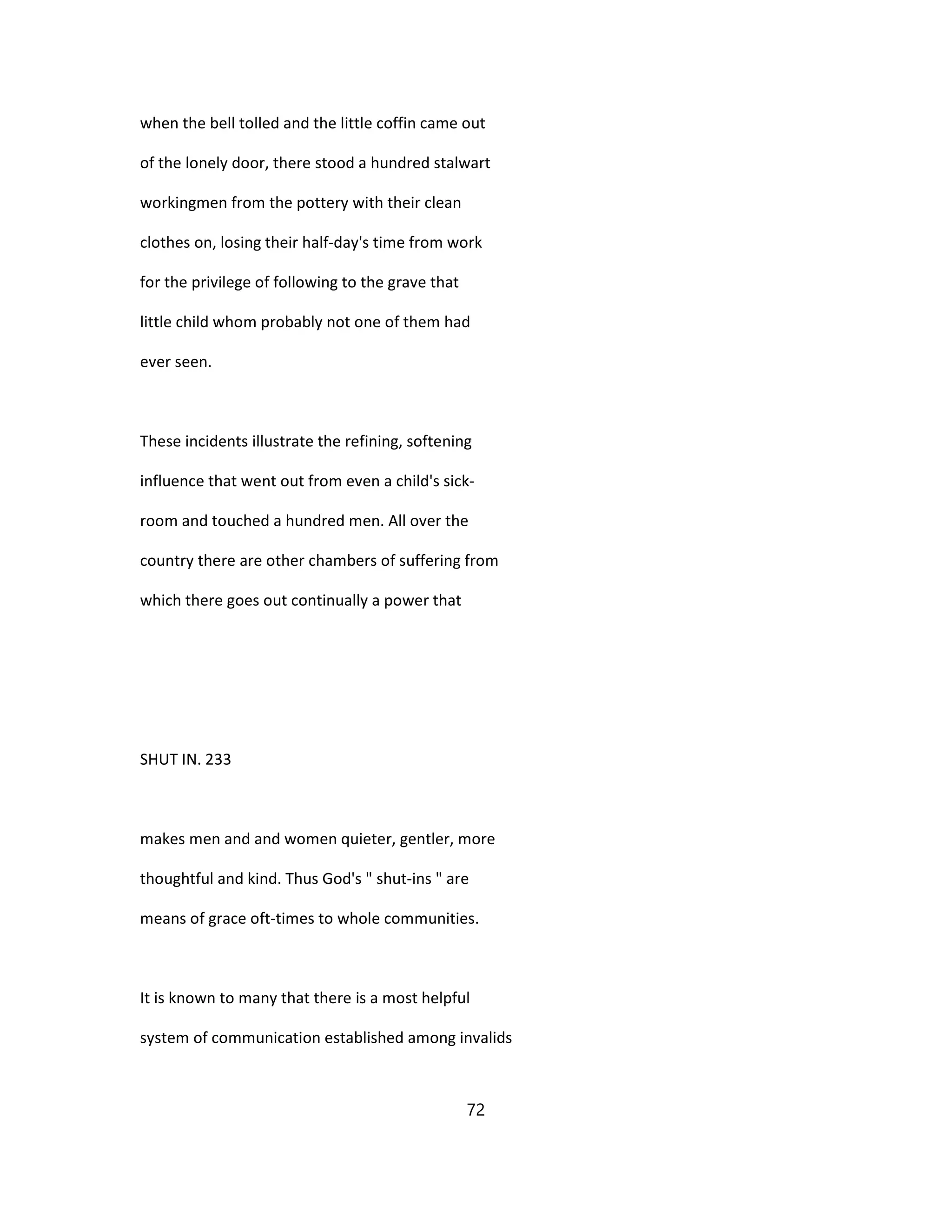 when the bell tolled and the little coffin came out
of the lonely door, there stood a hundred stalwart
workingmen from the pottery with their clean
clothes on, losing their half-day's time from work
for the privilege of following to the grave that
little child whom probably not one of them had
ever seen.
These incidents illustrate the refining, softening
influence that went out from even a child's sick-
room and touched a hundred men. All over the
country there are other chambers of suffering from
which there goes out continually a power that
SHUT IN. 233
makes men and and women quieter, gentler, more
thoughtful and kind. Thus God's " shut-ins " are
means of grace oft-times to whole communities.
It is known to many that there is a most helpful
system of communication established among invalids
72
 