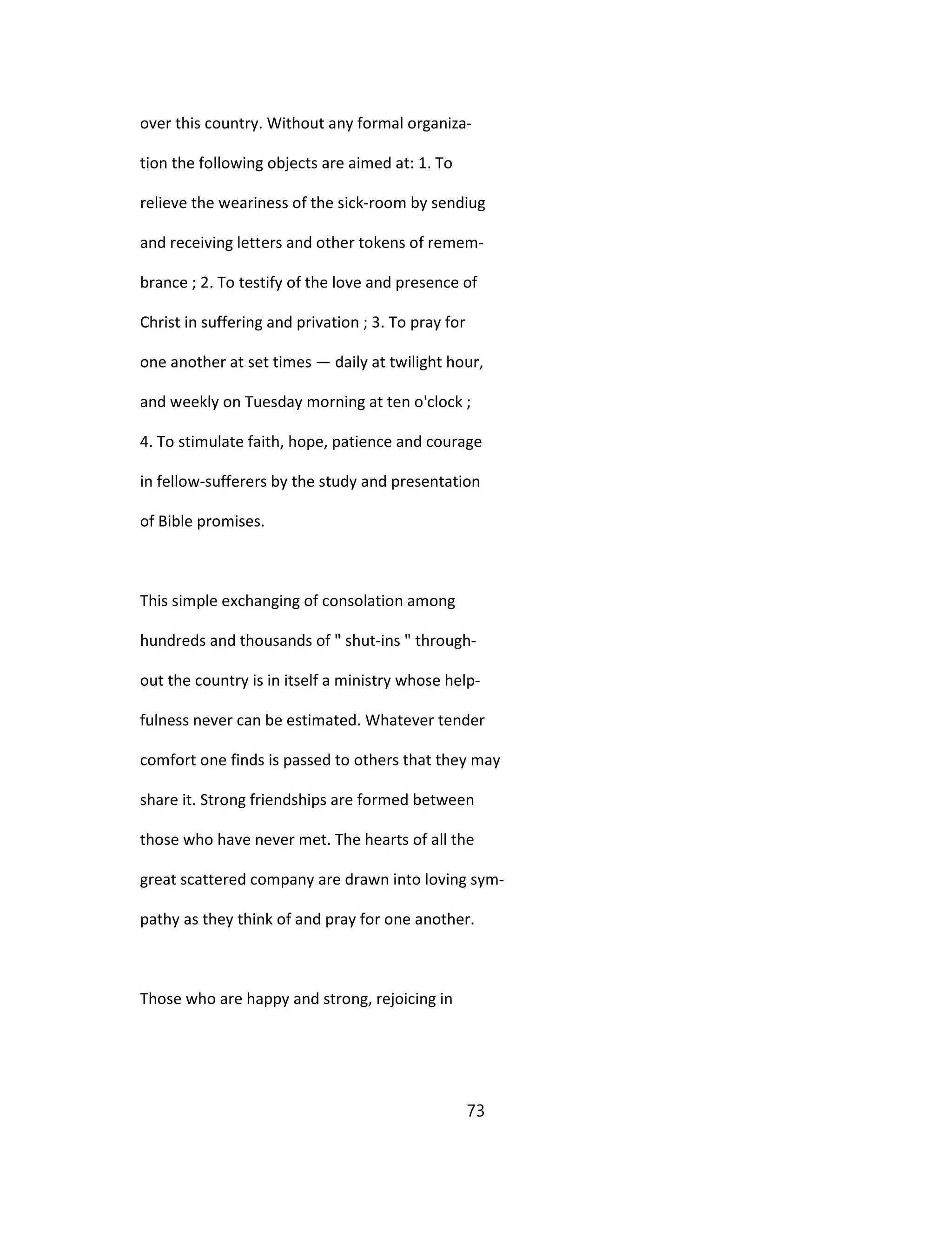 over this country. Without any formal organiza-
tion the following objects are aimed at: 1. To
relieve the weariness of the sick-room by sendiug
and receiving letters and other tokens of remem-
brance ; 2. To testify of the love and presence of
Christ in suffering and privation ; 3. To pray for
one another at set times — daily at twilight hour,
and weekly on Tuesday morning at ten o'clock ;
4. To stimulate faith, hope, patience and courage
in fellow-sufferers by the study and presentation
of Bible promises.
This simple exchanging of consolation among
hundreds and thousands of " shut-ins " through-
out the country is in itself a ministry whose help-
fulness never can be estimated. Whatever tender
comfort one finds is passed to others that they may
share it. Strong friendships are formed between
those who have never met. The hearts of all the
great scattered company are drawn into loving sym-
pathy as they think of and pray for one another.
Those who are happy and strong, rejoicing in
73
 