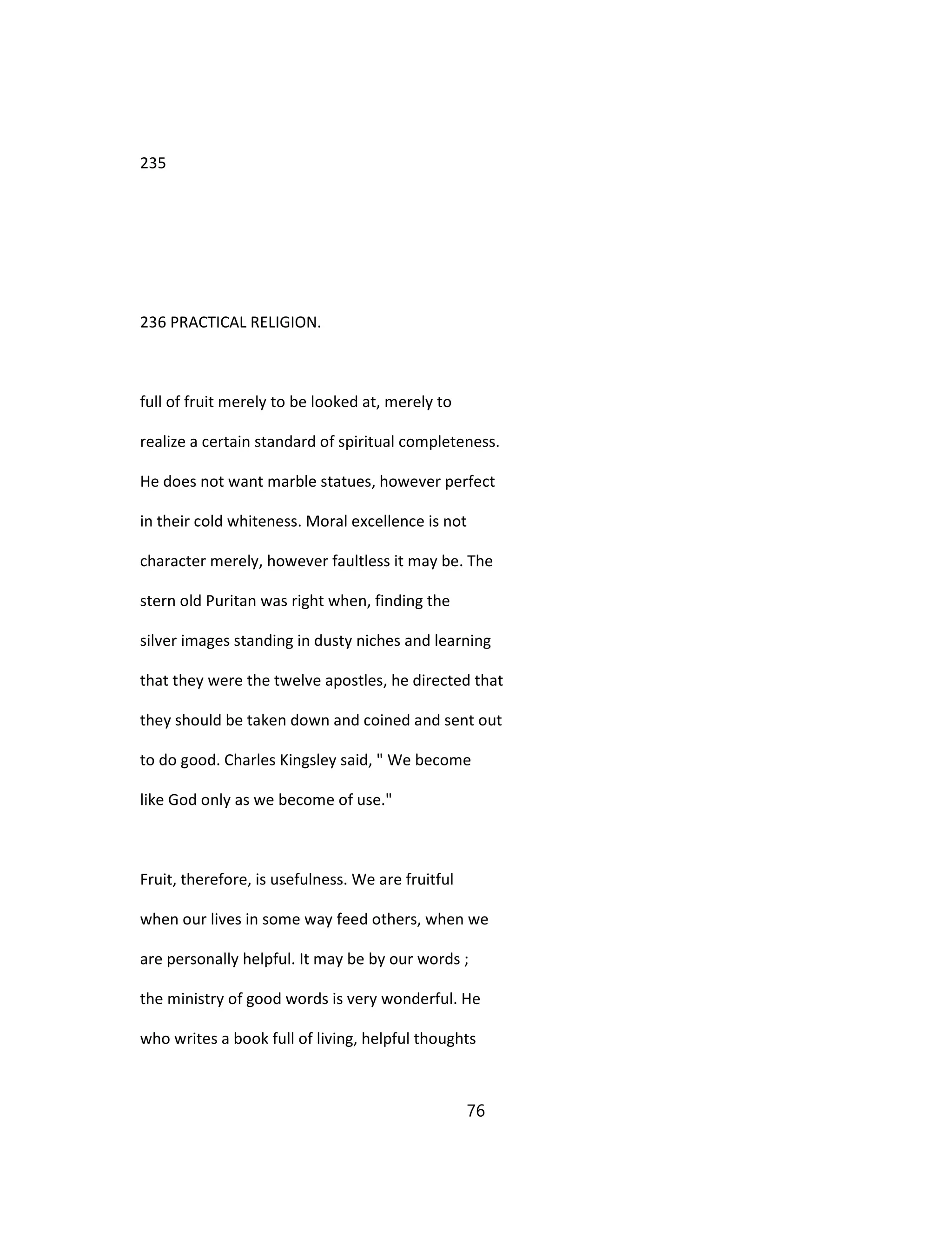235
236 PRACTICAL RELIGION.
full of fruit merely to be looked at, merely to
realize a certain standard of spiritual completeness.
He does not want marble statues, however perfect
in their cold whiteness. Moral excellence is not
character merely, however faultless it may be. The
stern old Puritan was right when, finding the
silver images standing in dusty niches and learning
that they were the twelve apostles, he directed that
they should be taken down and coined and sent out
to do good. Charles Kingsley said, " We become
like God only as we become of use."
Fruit, therefore, is usefulness. We are fruitful
when our lives in some way feed others, when we
are personally helpful. It may be by our words ;
the ministry of good words is very wonderful. He
who writes a book full of living, helpful thoughts
76
 