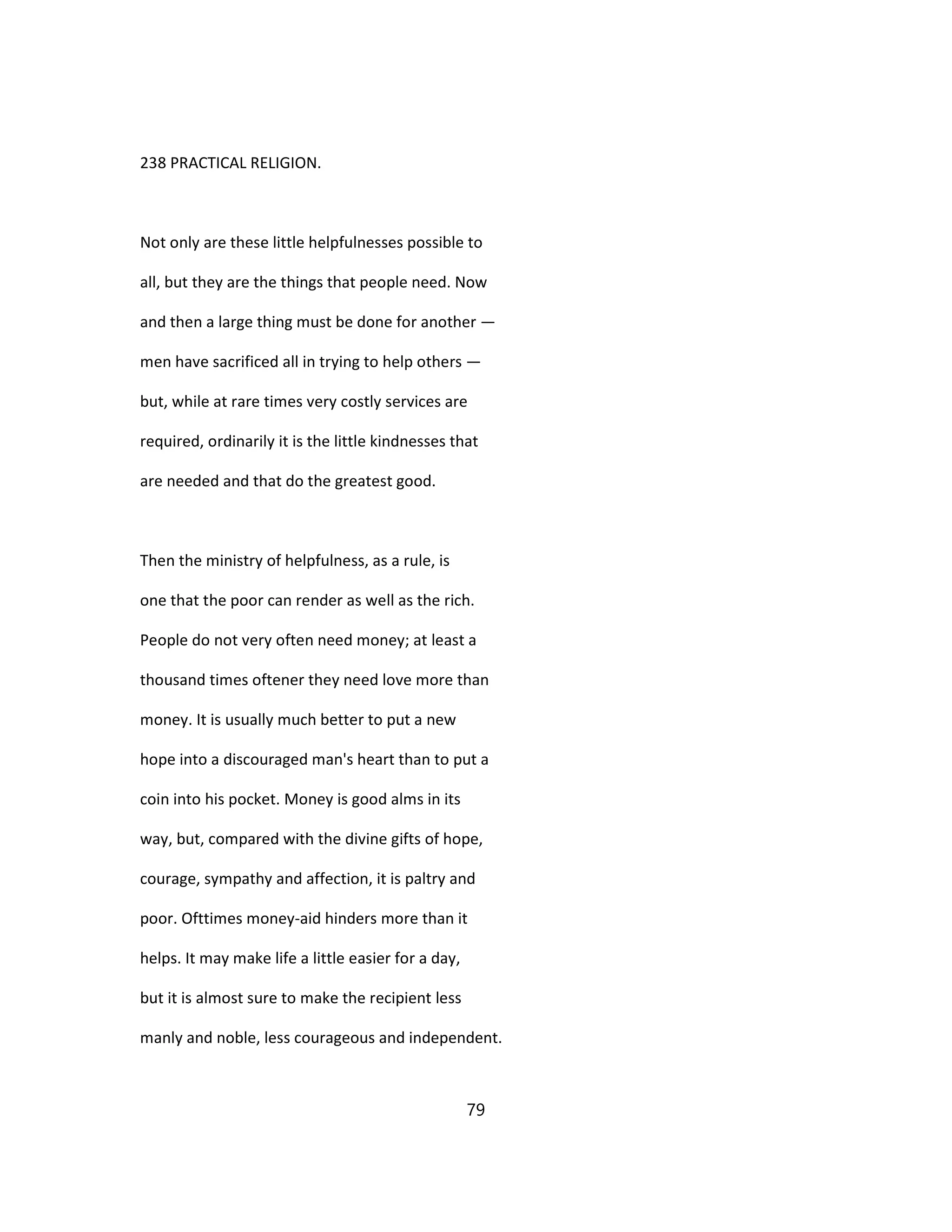 238 PRACTICAL RELIGION.
Not only are these little helpfulnesses possible to
all, but they are the things that people need. Now
and then a large thing must be done for another —
men have sacrificed all in trying to help others —
but, while at rare times very costly services are
required, ordinarily it is the little kindnesses that
are needed and that do the greatest good.
Then the ministry of helpfulness, as a rule, is
one that the poor can render as well as the rich.
People do not very often need money; at least a
thousand times oftener they need love more than
money. It is usually much better to put a new
hope into a discouraged man's heart than to put a
coin into his pocket. Money is good alms in its
way, but, compared with the divine gifts of hope,
courage, sympathy and affection, it is paltry and
poor. Ofttimes money-aid hinders more than it
helps. It may make life a little easier for a day,
but it is almost sure to make the recipient less
manly and noble, less courageous and independent.
79
 