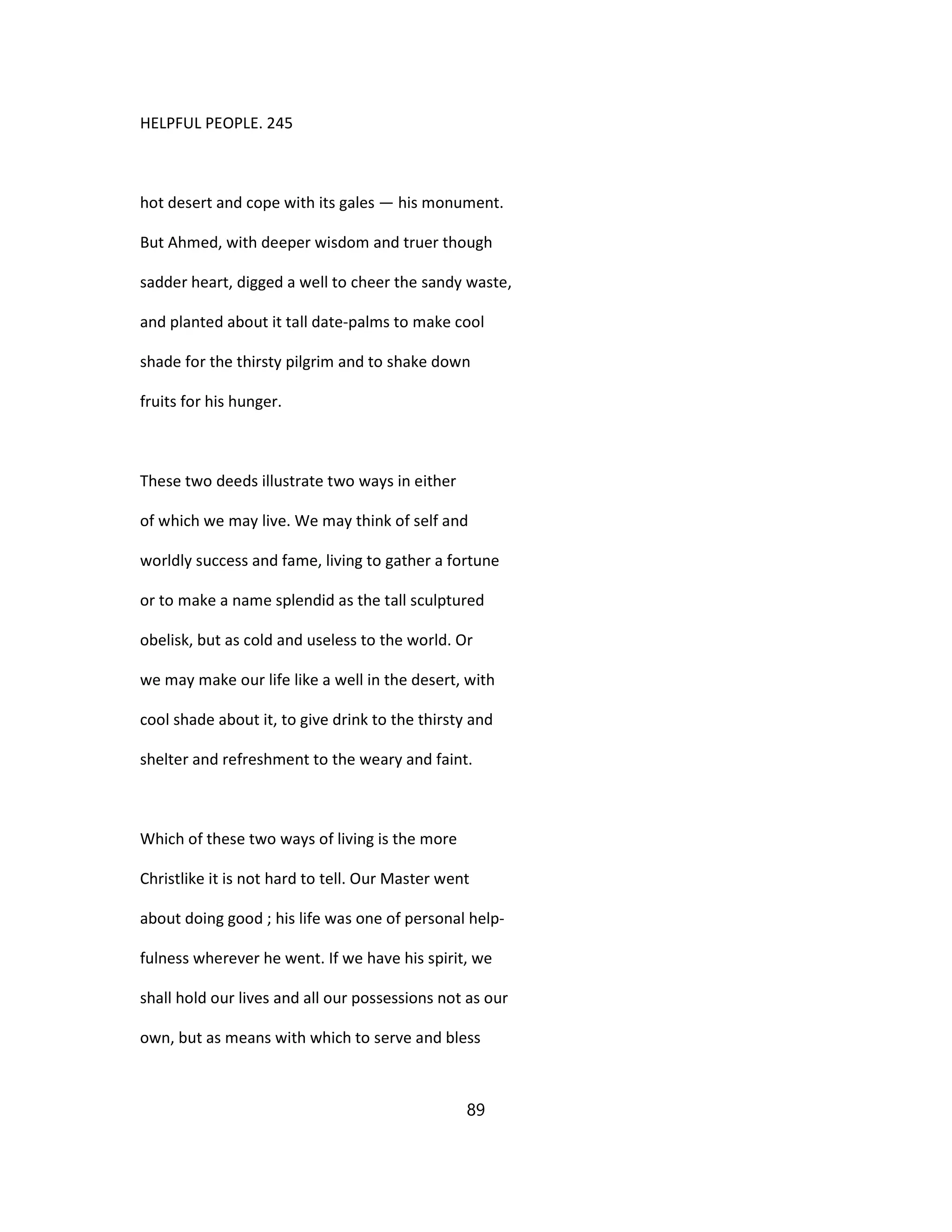 HELPFUL PEOPLE. 245
hot desert and cope with its gales — his monument.
But Ahmed, with deeper wisdom and truer though
sadder heart, digged a well to cheer the sandy waste,
and planted about it tall date-palms to make cool
shade for the thirsty pilgrim and to shake down
fruits for his hunger.
These two deeds illustrate two ways in either
of which we may live. We may think of self and
worldly success and fame, living to gather a fortune
or to make a name splendid as the tall sculptured
obelisk, but as cold and useless to the world. Or
we may make our life like a well in the desert, with
cool shade about it, to give drink to the thirsty and
shelter and refreshment to the weary and faint.
Which of these two ways of living is the more
Christlike it is not hard to tell. Our Master went
about doing good ; his life was one of personal help-
fulness wherever he went. If we have his spirit, we
shall hold our lives and all our possessions not as our
own, but as means with which to serve and bless
89
 