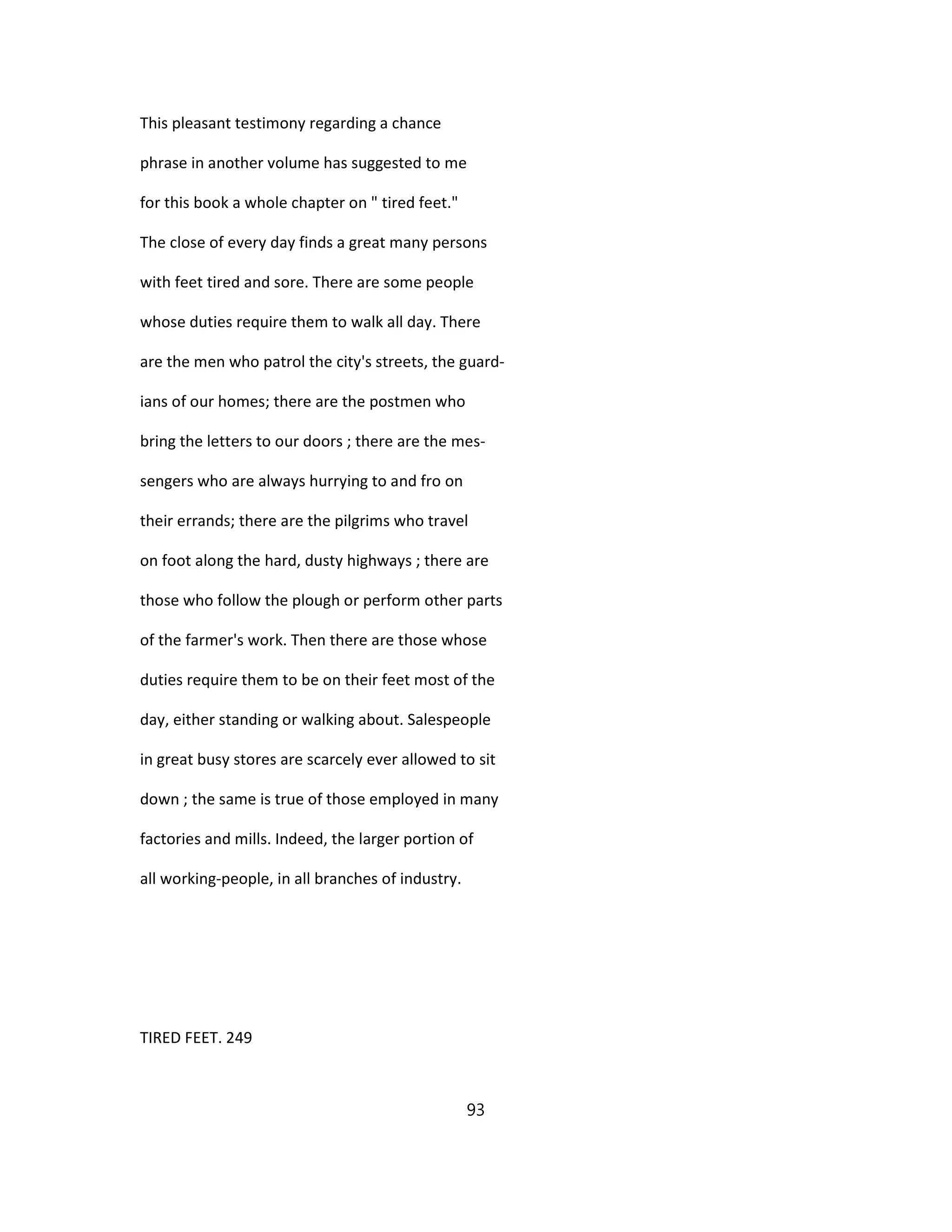 This pleasant testimony regarding a chance
phrase in another volume has suggested to me
for this book a whole chapter on " tired feet."
The close of every day finds a great many persons
with feet tired and sore. There are some people
whose duties require them to walk all day. There
are the men who patrol the city's streets, the guard-
ians of our homes; there are the postmen who
bring the letters to our doors ; there are the mes-
sengers who are always hurrying to and fro on
their errands; there are the pilgrims who travel
on foot along the hard, dusty highways ; there are
those who follow the plough or perform other parts
of the farmer's work. Then there are those whose
duties require them to be on their feet most of the
day, either standing or walking about. Salespeople
in great busy stores are scarcely ever allowed to sit
down ; the same is true of those employed in many
factories and mills. Indeed, the larger portion of
all working-people, in all branches of industry.
TIRED FEET. 249
93
 