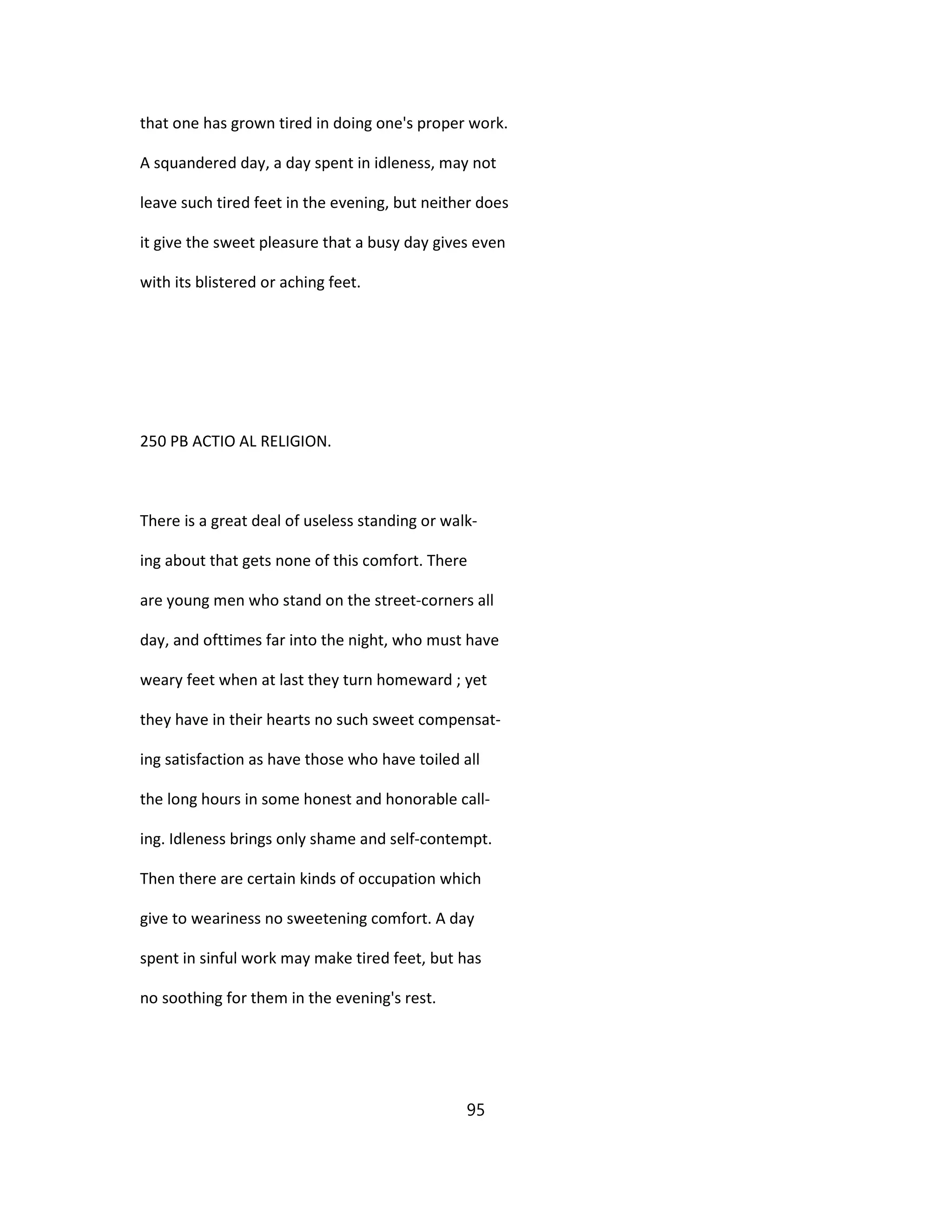 that one has grown tired in doing one's proper work.
A squandered day, a day spent in idleness, may not
leave such tired feet in the evening, but neither does
it give the sweet pleasure that a busy day gives even
with its blistered or aching feet.
250 PB ACTIO AL RELIGION.
There is a great deal of useless standing or walk-
ing about that gets none of this comfort. There
are young men who stand on the street-corners all
day, and ofttimes far into the night, who must have
weary feet when at last they turn homeward ; yet
they have in their hearts no such sweet compensat-
ing satisfaction as have those who have toiled all
the long hours in some honest and honorable call-
ing. Idleness brings only shame and self-contempt.
Then there are certain kinds of occupation which
give to weariness no sweetening comfort. A day
spent in sinful work may make tired feet, but has
no soothing for them in the evening's rest.
95
 
