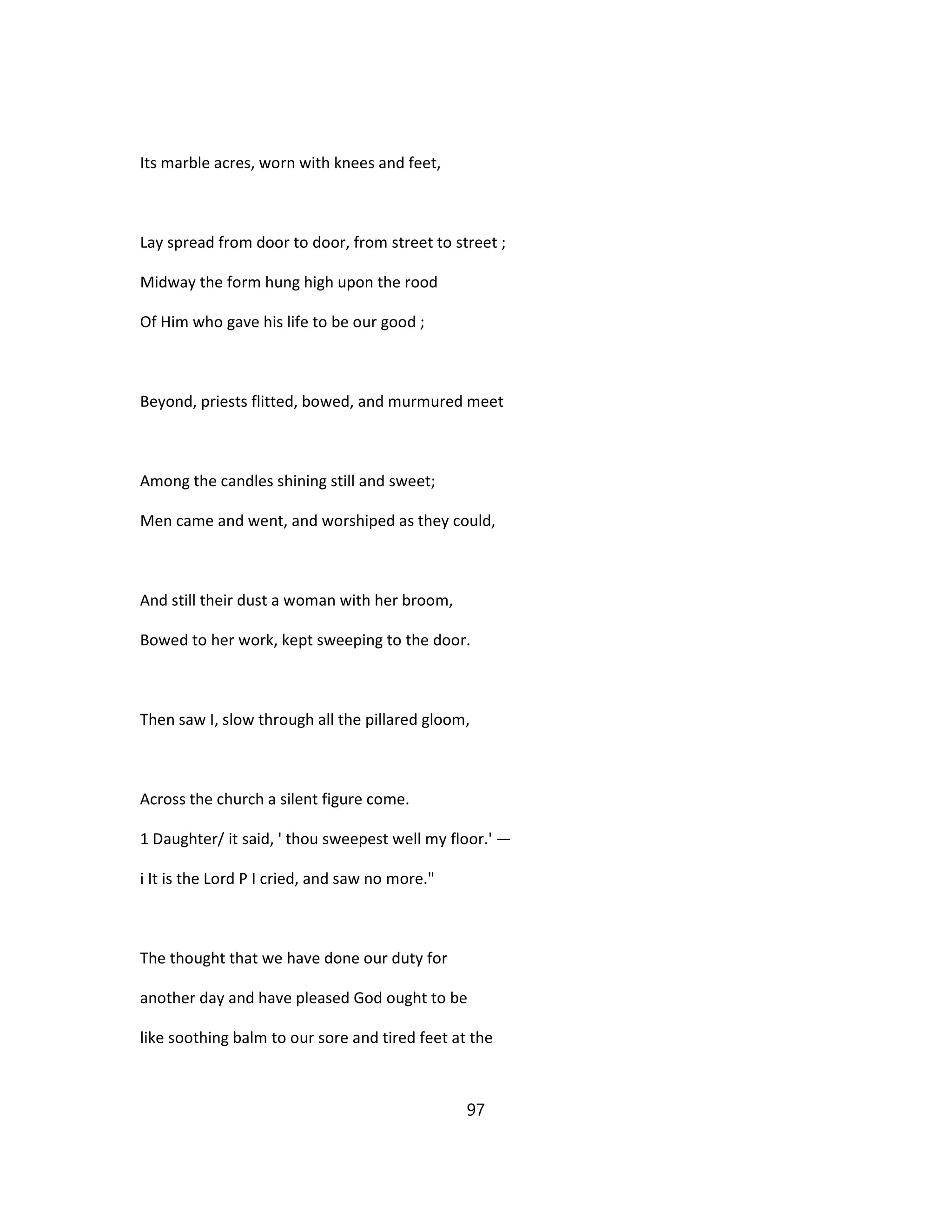Its marble acres, worn with knees and feet,
Lay spread from door to door, from street to street ;
Midway the form hung high upon the rood
Of Him who gave his life to be our good ;
Beyond, priests flitted, bowed, and murmured meet
Among the candles shining still and sweet;
Men came and went, and worshiped as they could,
And still their dust a woman with her broom,
Bowed to her work, kept sweeping to the door.
Then saw I, slow through all the pillared gloom,
Across the church a silent figure come.
1 Daughter/ it said, ' thou sweepest well my floor.' —
i It is the Lord P I cried, and saw no more."
The thought that we have done our duty for
another day and have pleased God ought to be
like soothing balm to our sore and tired feet at the
97
 