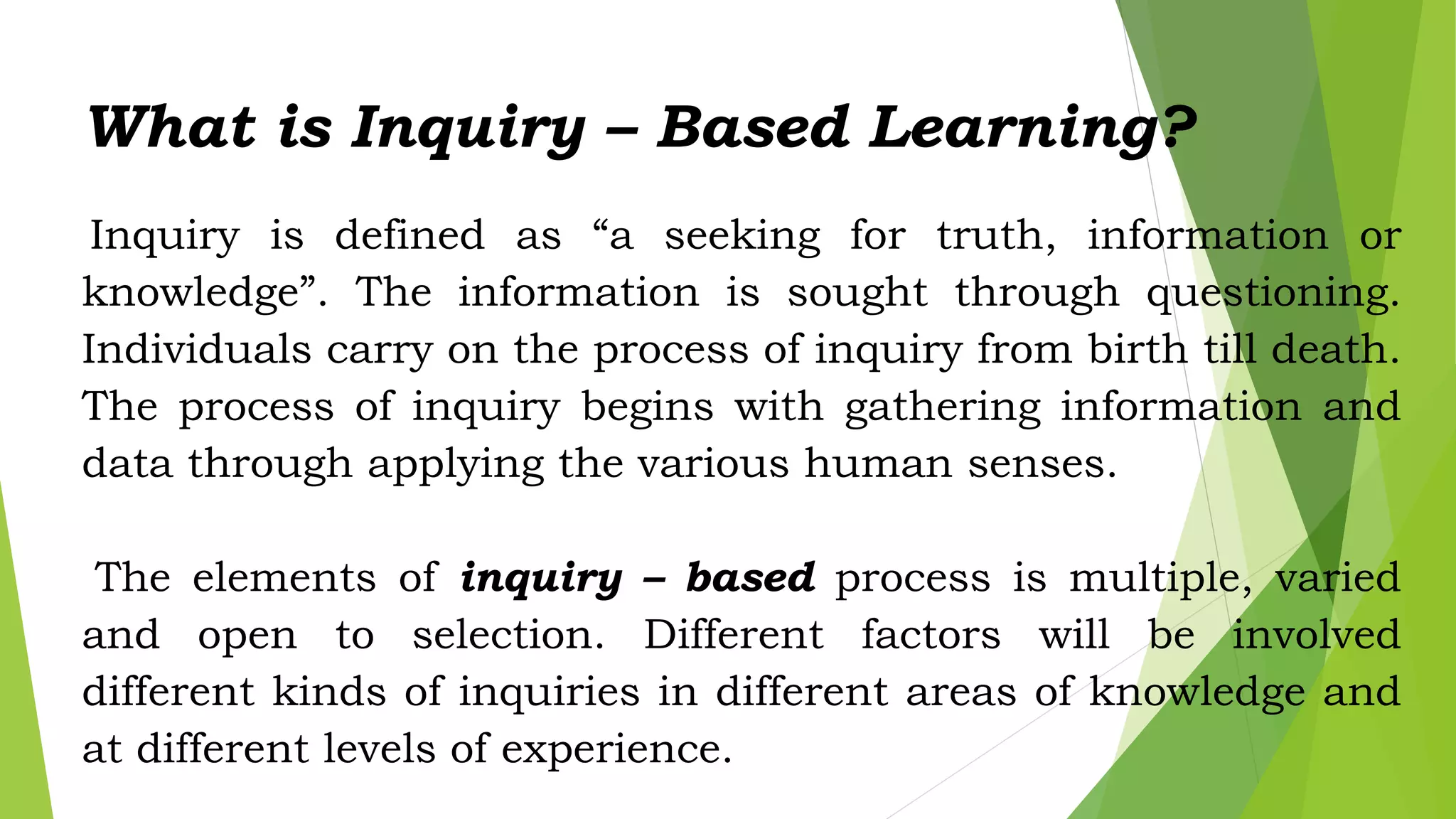 What is Inquiry – Based Learning?
Inquiry is defined as “a seeking for truth, information or
knowledge”. The information is sought through questioning.
Individuals carry on the process of inquiry from birth till death.
The process of inquiry begins with gathering information and
data through applying the various human senses.
The elements of inquiry – based process is multiple, varied
and open to selection. Different factors will be involved
different kinds of inquiries in different areas of knowledge and
at different levels of experience.
 