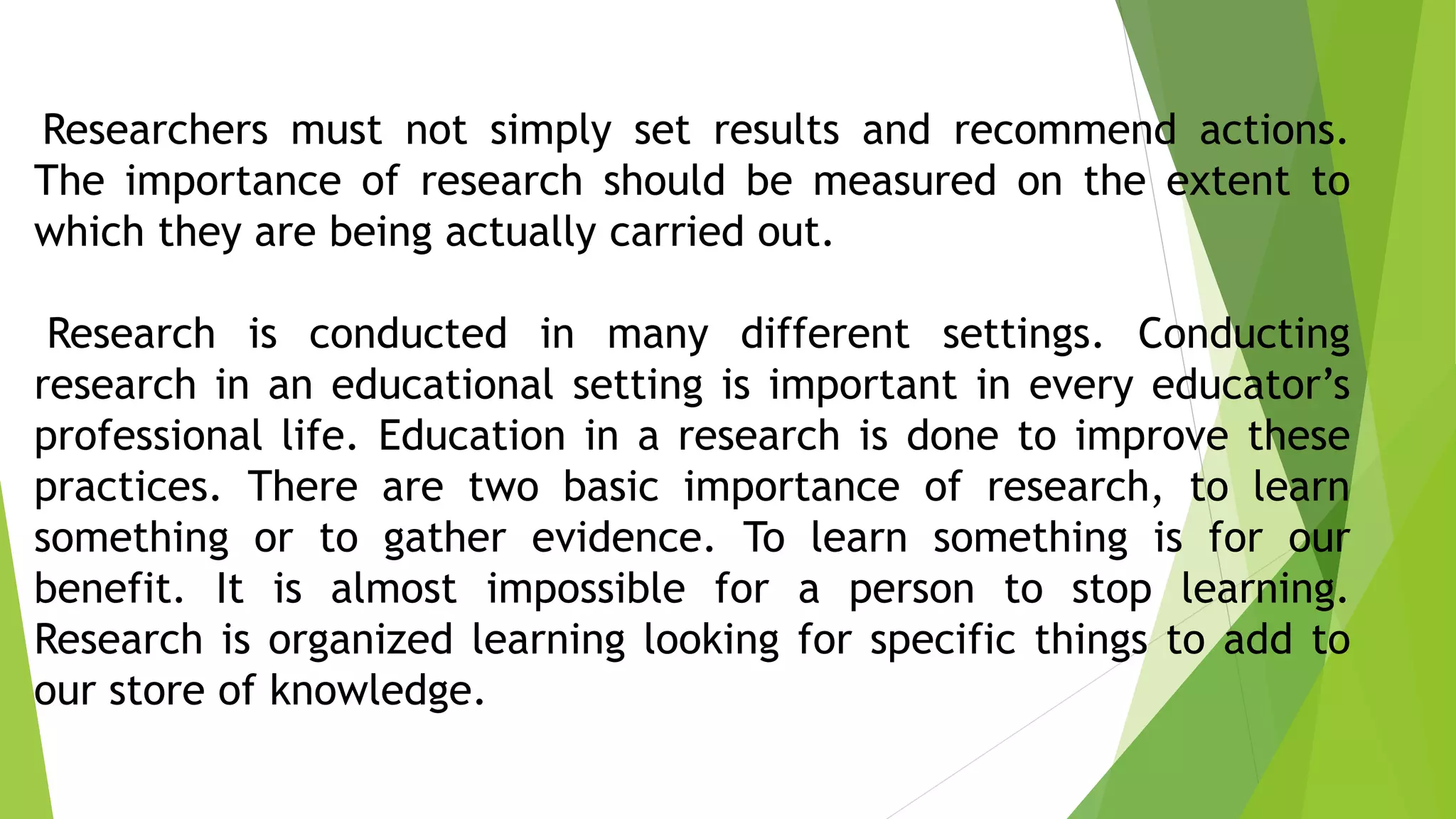 Researchers must not simply set results and recommend actions.
The importance of research should be measured on the extent to
which they are being actually carried out.
Research is conducted in many different settings. Conducting
research in an educational setting is important in every educator’s
professional life. Education in a research is done to improve these
practices. There are two basic importance of research, to learn
something or to gather evidence. To learn something is for our
benefit. It is almost impossible for a person to stop learning.
Research is organized learning looking for specific things to add to
our store of knowledge.
 