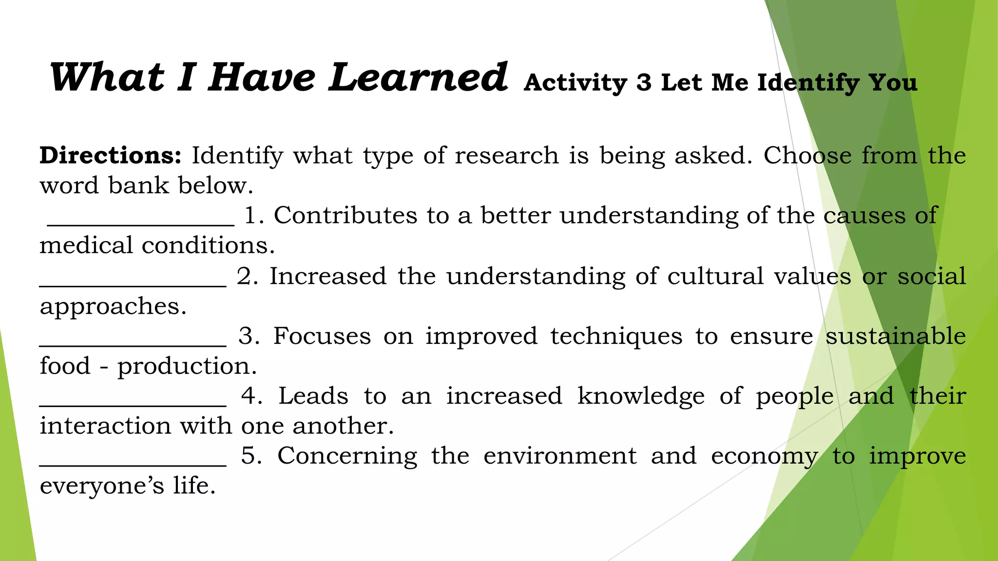 What I Have Learned Activity 3 Let Me Identify You
Directions: Identify what type of research is being asked. Choose from the
word bank below.
_______________ 1. Contributes to a better understanding of the causes of
medical conditions.
_______________ 2. Increased the understanding of cultural values or social
approaches.
_______________ 3. Focuses on improved techniques to ensure sustainable
food - production.
_______________ 4. Leads to an increased knowledge of people and their
interaction with one another.
_______________ 5. Concerning the environment and economy to improve
everyone’s life.
 