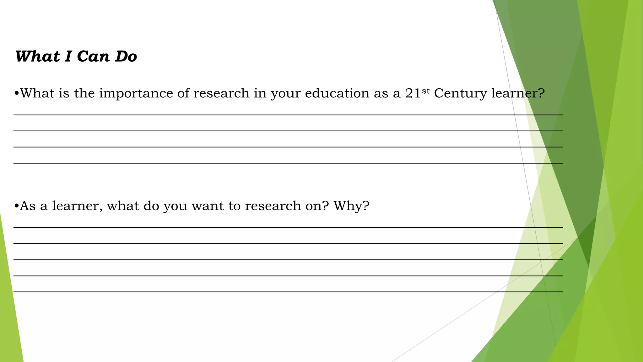 What I Can Do
•What is the importance of research in your education as a 21st Century learner?
__________________________________________________________________________________
__________________________________________________________________________________
__________________________________________________________________________________
__________________________________________________________________________________
•As a learner, what do you want to research on? Why?
__________________________________________________________________________________
__________________________________________________________________________________
__________________________________________________________________________________
__________________________________________________________________________________
__________________________________________________________________________________
 