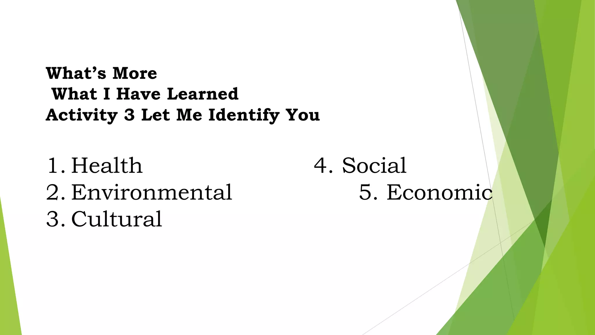 What’s More
What I Have Learned
Activity 3 Let Me Identify You
1. Health 4. Social
2. Environmental 5. Economic
3. Cultural
 