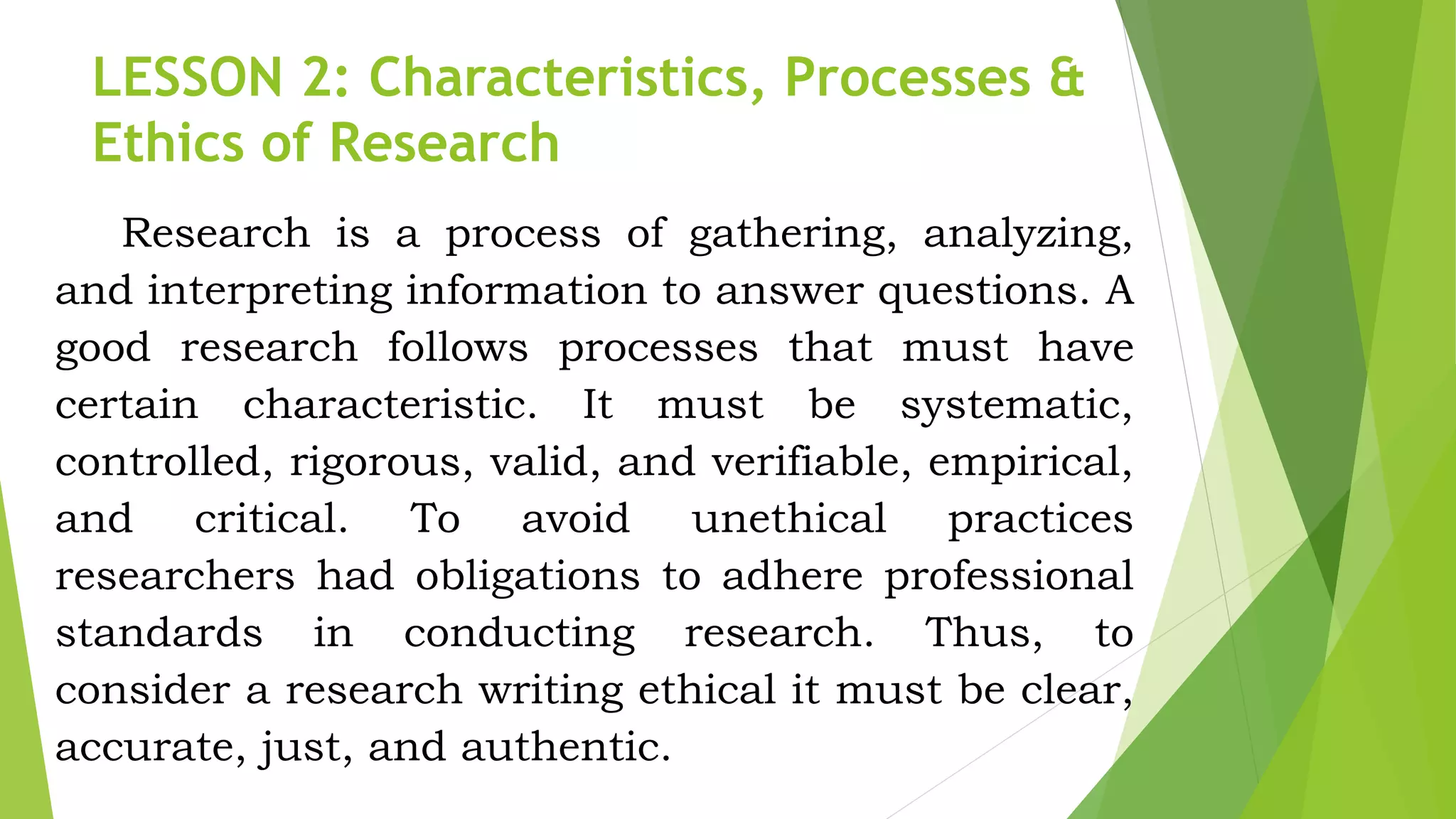 LESSON 2: Characteristics, Processes &
Ethics of Research
Research is a process of gathering, analyzing,
and interpreting information to answer questions. A
good research follows processes that must have
certain characteristic. It must be systematic,
controlled, rigorous, valid, and verifiable, empirical,
and critical. To avoid unethical practices
researchers had obligations to adhere professional
standards in conducting research. Thus, to
consider a research writing ethical it must be clear,
accurate, just, and authentic.
 