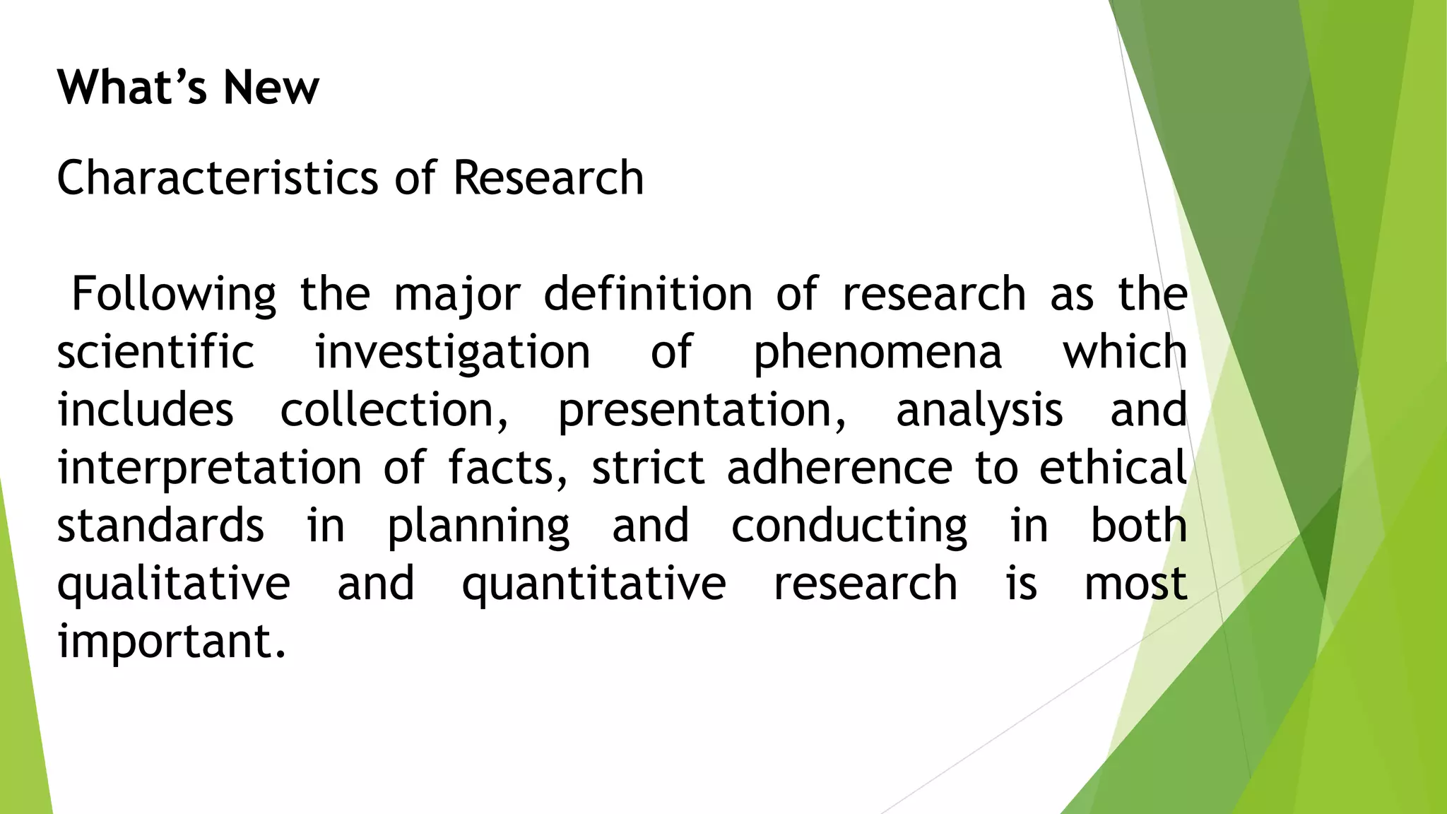 What’s New
Characteristics of Research
Following the major definition of research as the
scientific investigation of phenomena which
includes collection, presentation, analysis and
interpretation of facts, strict adherence to ethical
standards in planning and conducting in both
qualitative and quantitative research is most
important.
 
