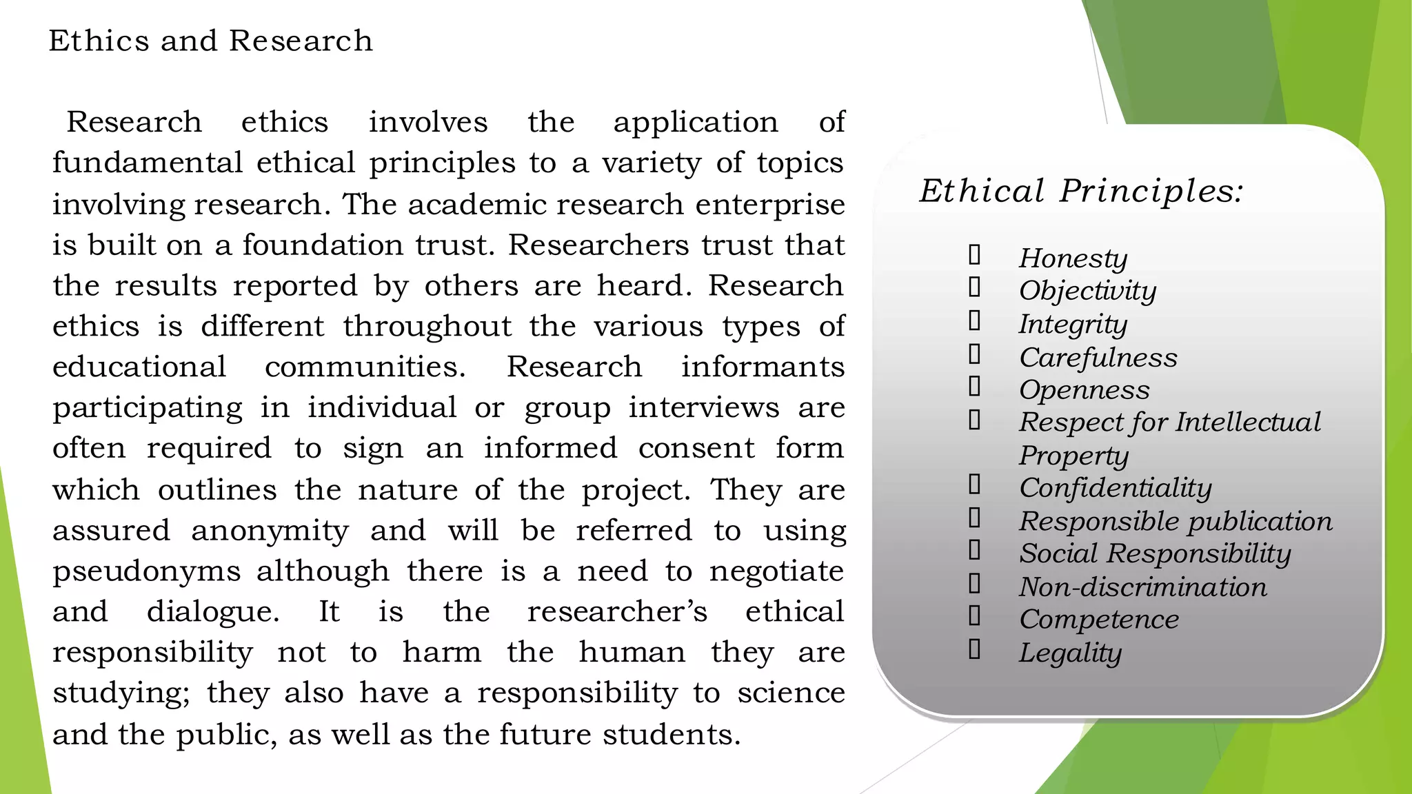 Ethics and Research
Research ethics involves the application of
fundamental ethical principles to a variety of topics
involving research. The academic research enterprise
is built on a foundation trust. Researchers trust that
the results reported by others are heard. Research
ethics is different throughout the various types of
educational communities. Research informants
participating in individual or group interviews are
often required to sign an informed consent form
which outlines the nature of the project. They are
assured anonymity and will be referred to using
pseudonyms although there is a need to negotiate
and dialogue. It is the researcher’s ethical
responsibility not to harm the human they are
studying; they also have a responsibility to science
and the public, as well as the future students.
Ethical Principles:
✓ Honesty
✓ Objectivity
✓ Integrity
✓ Carefulness
✓ Openness
✓ Respect for Intellectual
Property
✓ Confidentiality
✓ Responsible publication
✓ Social Responsibility
✓ Non-discrimination
✓ Competence
✓ Legality
 