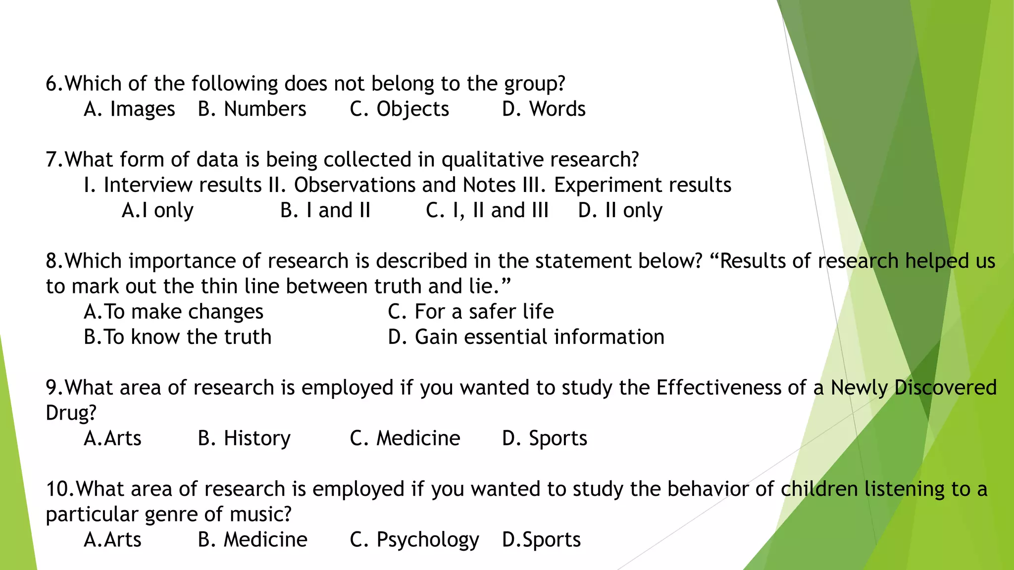 6.Which of the following does not belong to the group?
A. Images B. Numbers C. Objects D. Words
7.What form of data is being collected in qualitative research?
I. Interview results II. Observations and Notes III. Experiment results
A.I only B. I and II C. I, II and III D. II only
8.Which importance of research is described in the statement below? “Results of research helped us
to mark out the thin line between truth and lie.”
A.To make changes C. For a safer life
B.To know the truth D. Gain essential information
9.What area of research is employed if you wanted to study the Effectiveness of a Newly Discovered
Drug?
A.Arts B. History C. Medicine D. Sports
10.What area of research is employed if you wanted to study the behavior of children listening to a
particular genre of music?
A.Arts B. Medicine C. Psychology D.Sports
 