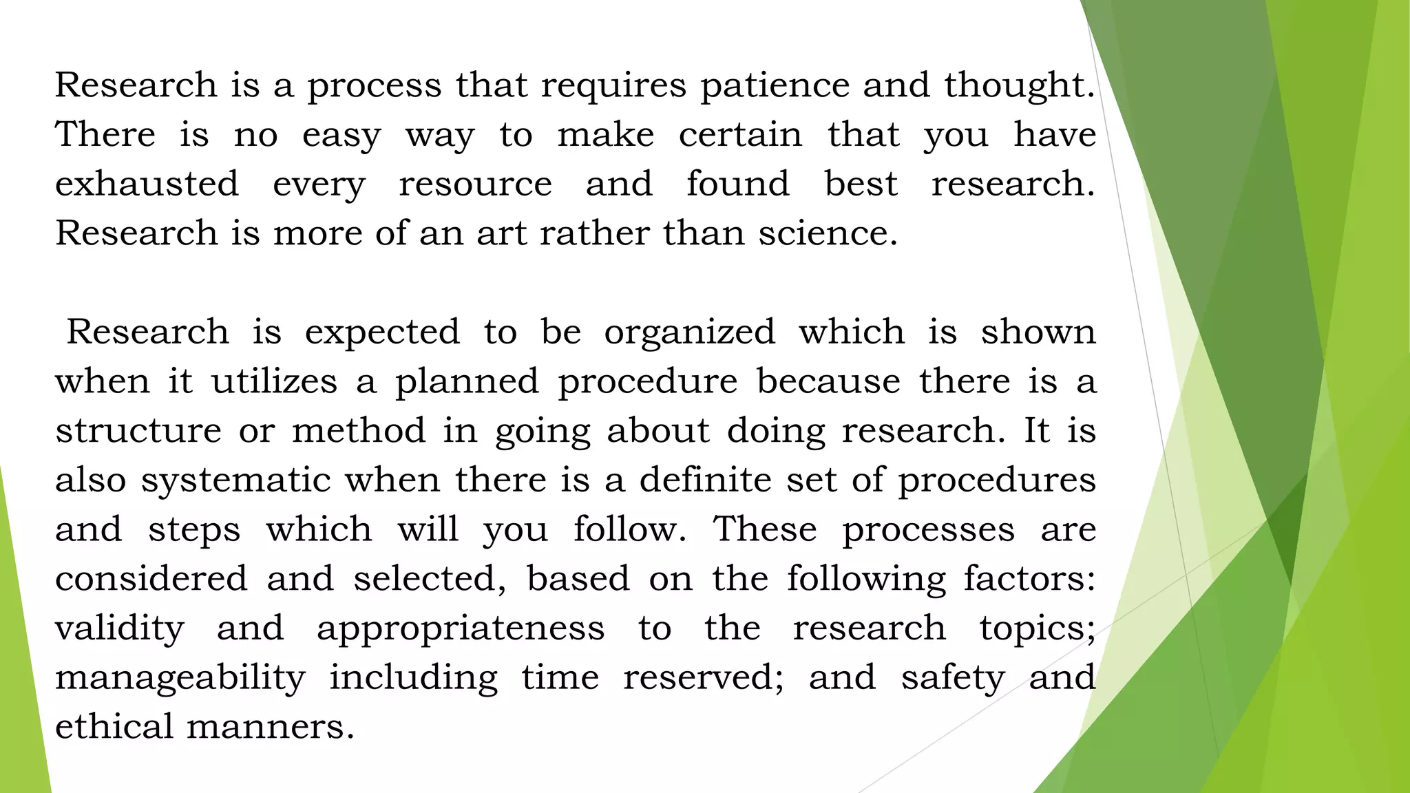 Research is a process that requires patience and thought.
There is no easy way to make certain that you have
exhausted every resource and found best research.
Research is more of an art rather than science.
Research is expected to be organized which is shown
when it utilizes a planned procedure because there is a
structure or method in going about doing research. It is
also systematic when there is a definite set of procedures
and steps which will you follow. These processes are
considered and selected, based on the following factors:
validity and appropriateness to the research topics;
manageability including time reserved; and safety and
ethical manners.
 
