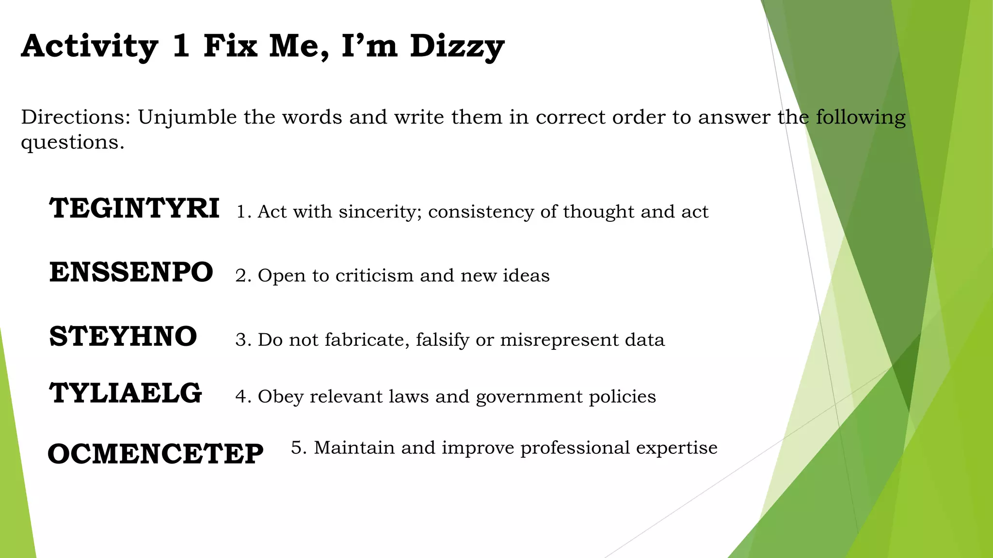 Activity 1 Fix Me, I’m Dizzy
Directions: Unjumble the words and write them in correct order to answer the following
questions.
TEGINTYRI 1. Act with sincerity; consistency of thought and act
ENSSENPO 2. Open to criticism and new ideas
STEYHNO 3. Do not fabricate, falsify or misrepresent data
TYLIAELG 4. Obey relevant laws and government policies
OCMENCETEP 5. Maintain and improve professional expertise
 