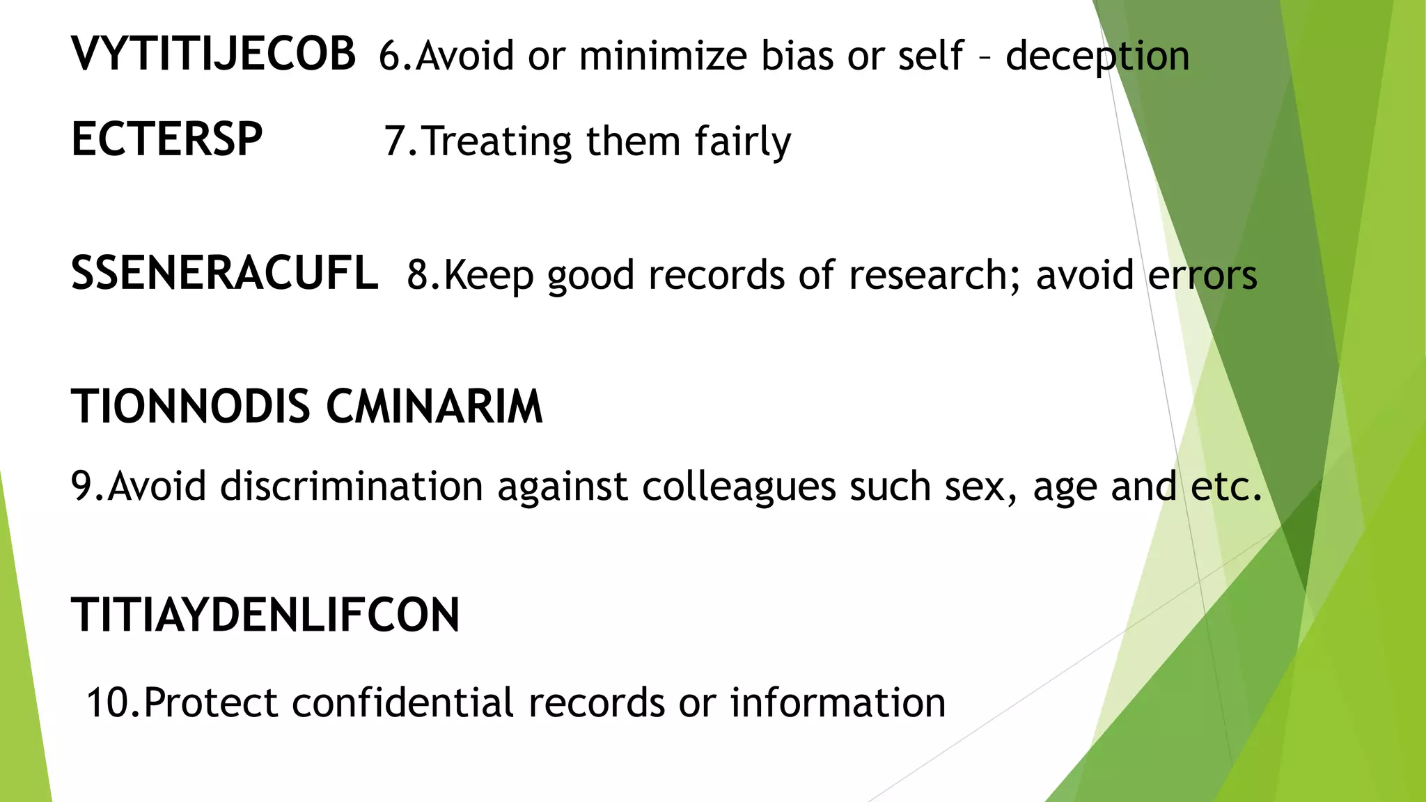 VYTITIJECOB 6.Avoid or minimize bias or self – deception
ECTERSP 7.Treating them fairly
SSENERACUFL 8.Keep good records of research; avoid errors
TIONNODIS CMINARIM
9.Avoid discrimination against colleagues such sex, age and etc.
TITIAYDENLIFCON
10.Protect confidential records or information
 