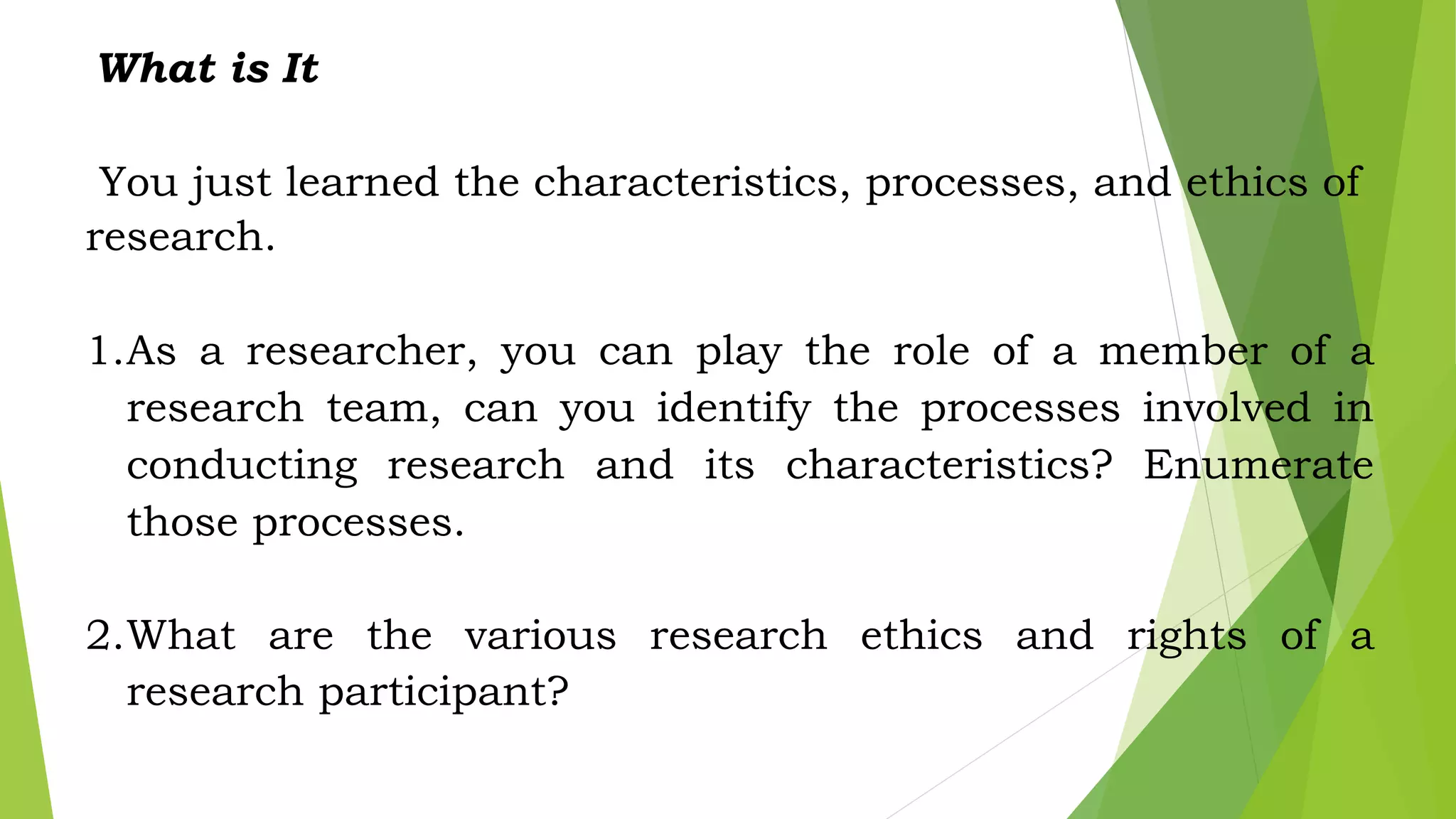 What is It
You just learned the characteristics, processes, and ethics of
research.
1.As a researcher, you can play the role of a member of a
research team, can you identify the processes involved in
conducting research and its characteristics? Enumerate
those processes.
2.What are the various research ethics and rights of a
research participant?
 