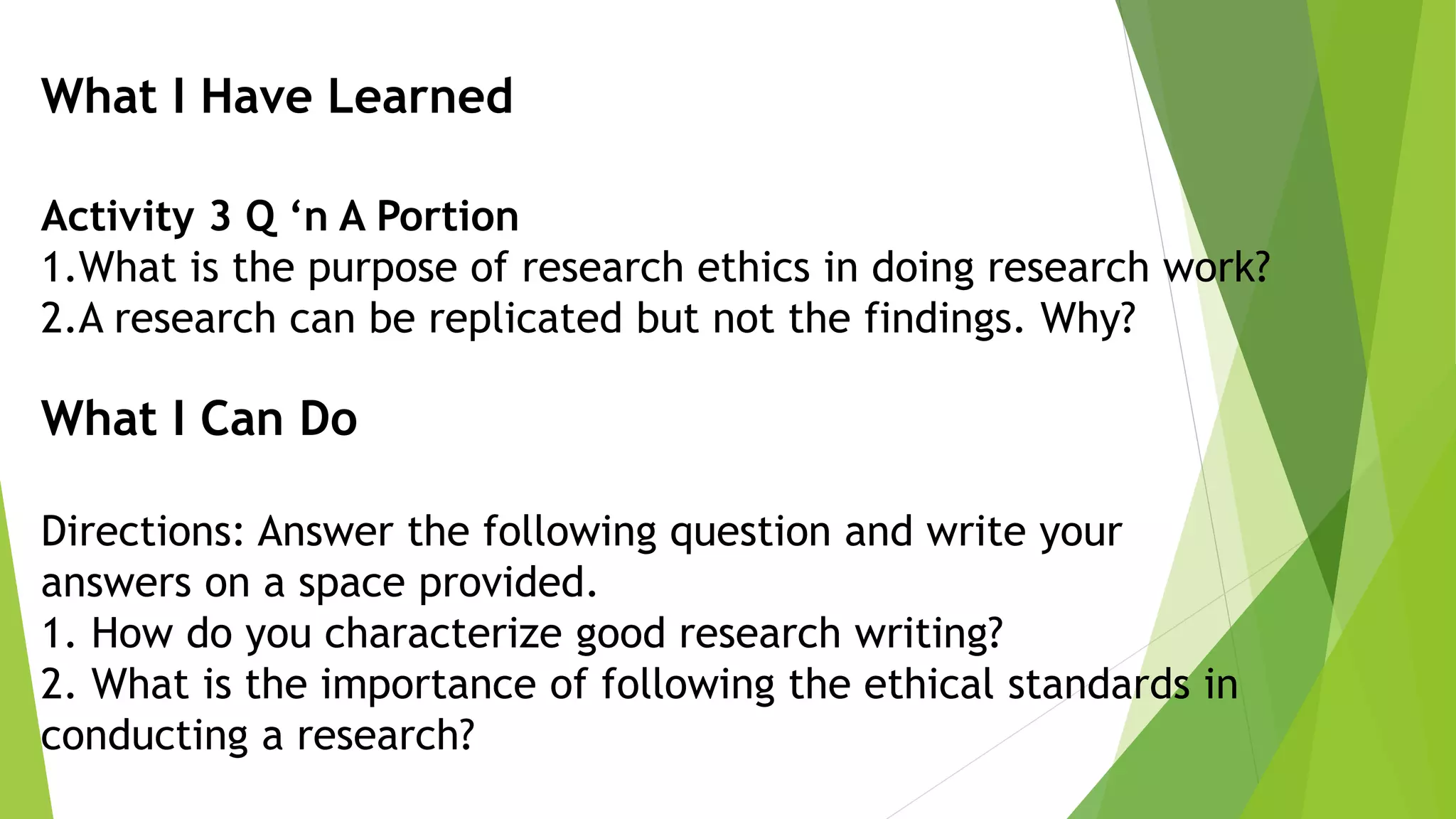 What I Have Learned
Activity 3 Q ‘n A Portion
1.What is the purpose of research ethics in doing research work?
2.A research can be replicated but not the findings. Why?
What I Can Do
Directions: Answer the following question and write your
answers on a space provided.
1. How do you characterize good research writing?
2. What is the importance of following the ethical standards in
conducting a research?
 