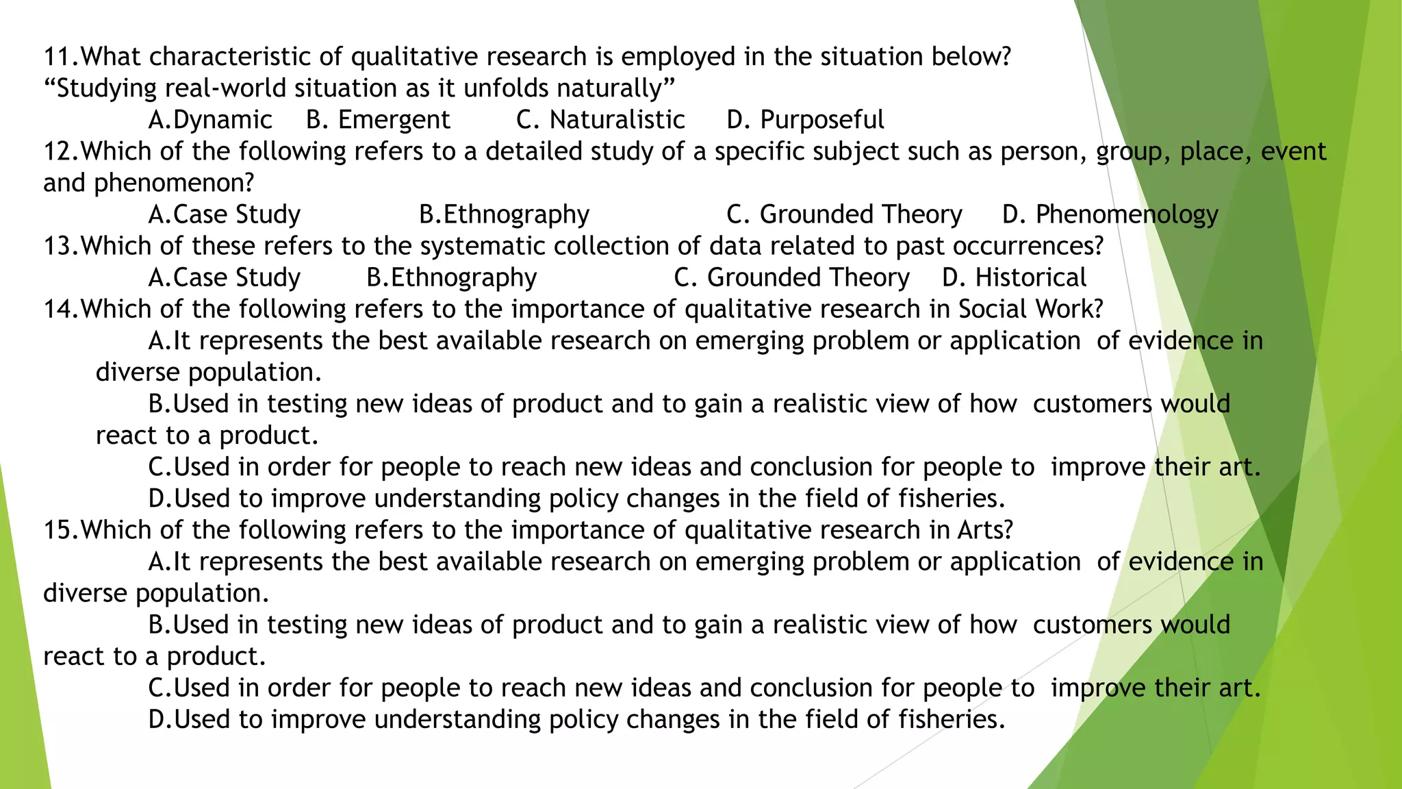 11.What characteristic of qualitative research is employed in the situation below?
“Studying real-world situation as it unfolds naturally”
A.Dynamic B. Emergent C. Naturalistic D. Purposeful
12.Which of the following refers to a detailed study of a specific subject such as person, group, place, event
and phenomenon?
A.Case Study B.Ethnography C. Grounded Theory D. Phenomenology
13.Which of these refers to the systematic collection of data related to past occurrences?
A.Case Study B.Ethnography C. Grounded Theory D. Historical
14.Which of the following refers to the importance of qualitative research in Social Work?
A.It represents the best available research on emerging problem or application of evidence in
diverse population.
B.Used in testing new ideas of product and to gain a realistic view of how customers would
react to a product.
C.Used in order for people to reach new ideas and conclusion for people to improve their art.
D.Used to improve understanding policy changes in the field of fisheries.
15.Which of the following refers to the importance of qualitative research in Arts?
A.It represents the best available research on emerging problem or application of evidence in
diverse population.
B.Used in testing new ideas of product and to gain a realistic view of how customers would
react to a product.
C.Used in order for people to reach new ideas and conclusion for people to improve their art.
D.Used to improve understanding policy changes in the field of fisheries.
 