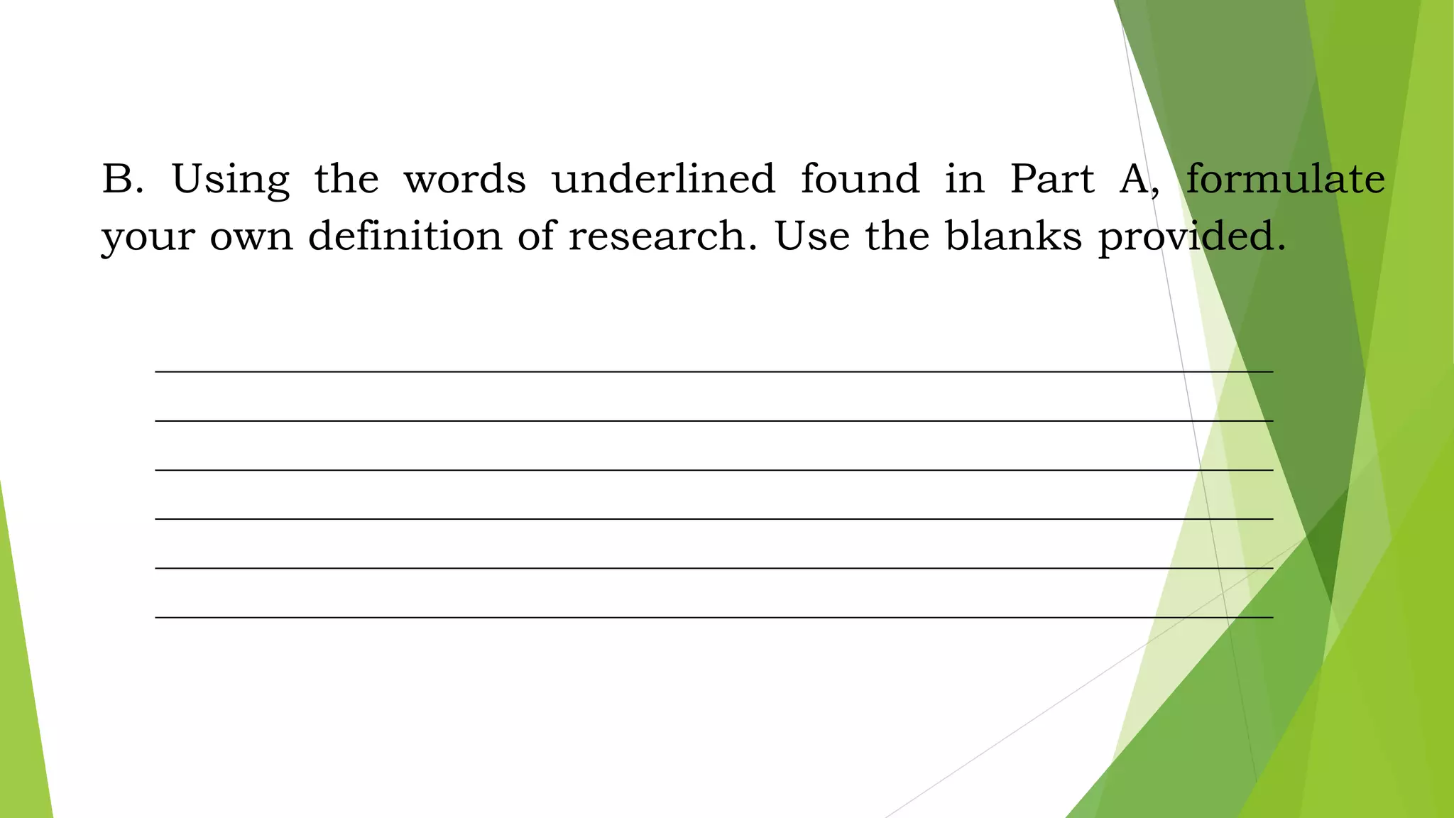B. Using the words underlined found in Part A, formulate
your own definition of research. Use the blanks provided.
__________________________________________________________________________________
__________________________________________________________________________________
__________________________________________________________________________________
__________________________________________________________________________________
__________________________________________________________________________________
__________________________________________________________________________________
 