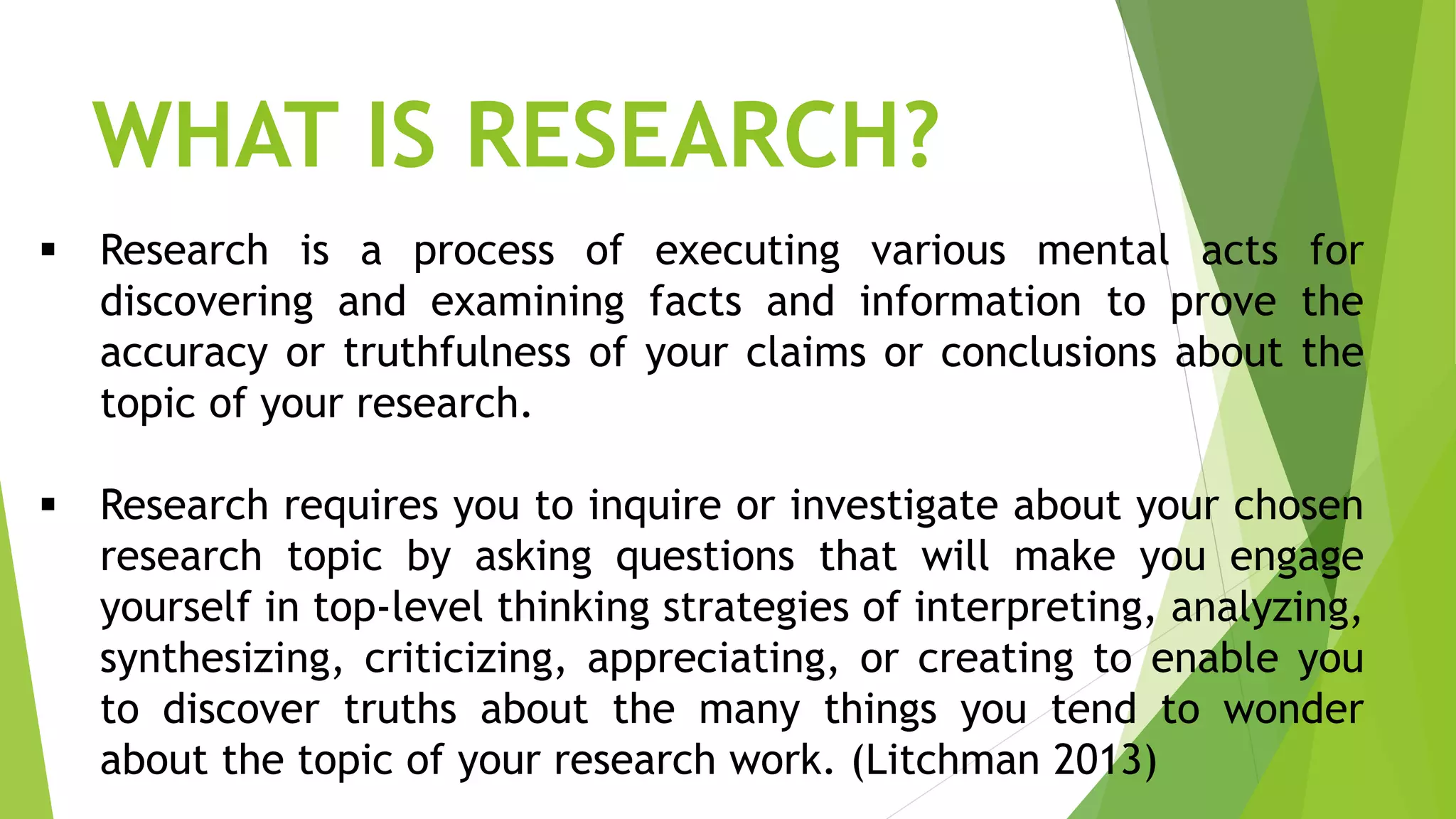  Research is a process of executing various mental acts for
discovering and examining facts and information to prove the
accuracy or truthfulness of your claims or conclusions about the
topic of your research.
 Research requires you to inquire or investigate about your chosen
research topic by asking questions that will make you engage
yourself in top-level thinking strategies of interpreting, analyzing,
synthesizing, criticizing, appreciating, or creating to enable you
to discover truths about the many things you tend to wonder
about the topic of your research work. (Litchman 2013)
WHAT IS RESEARCH?
 
