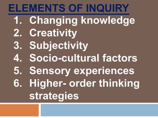 ELEMENTS OF INQUIRY
1. Changing knowledge
2. Creativity
3. Subjectivity
4. Socio-cultural factors
5. Sensory experiences
6. Higher- order thinking
strategies
 