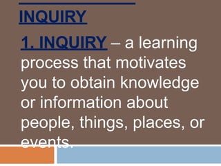 INQUIRY
1. INQUIRY – a learning
process that motivates
you to obtain knowledge
or information about
people, things, places, or
events.
 