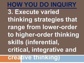 HOW YOU DO INQUIRY
3. Execute varied
thinking strategies that
range from lower-order
to higher-order thinking
skills (inferential,
critical, integrative and
creative thinking)
 