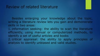 Review of related literature
Besides enlarging your knowledge about the topic,
writing a literature review lets you gain and demonstrate
skills in two areas:
1. information seeking: the ability to scan the literature
efficiently, using manual or computerized methods, to
identify a set of useful articles and books
2. critical appraisal: the ability to apply principles of
analysis to identify unbiased and valid studies.
 