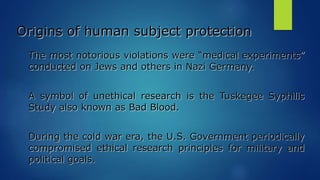 Origins of human subject protection
The most notorious violations were “medical experiments”
conducted on Jews and others in Nazi Germany.
A symbol of unethical research is the Tuskegee Syphilis
Study also known as Bad Blood.
During the cold war era, the U.S. Government periodically
compromised ethical research principles for military and
political goals.
 