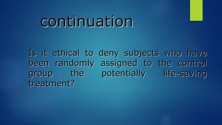continuation
Is it ethical to deny subjects who have
been randomly assigned to the control
group the potentially life-saving
treatment?
 